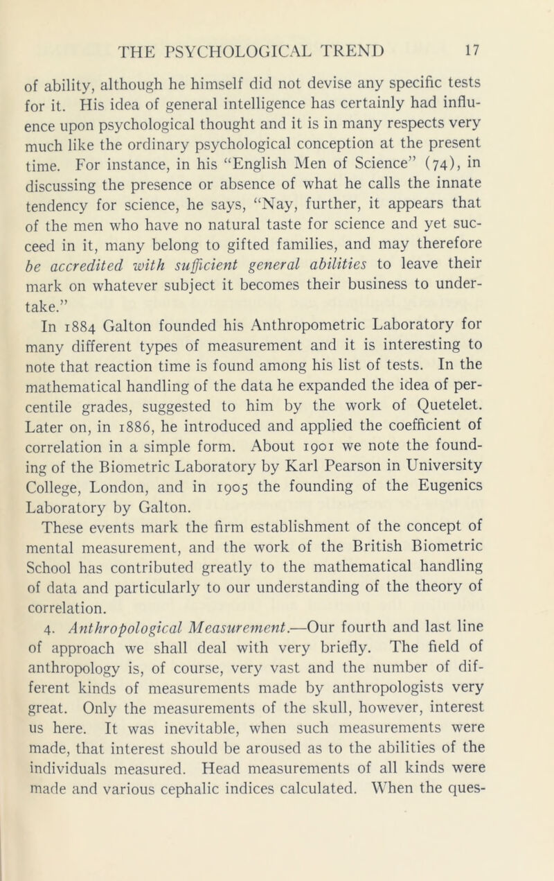 of ability, although he himself did not devise any specific tests for it. His idea of general intelligence has certainly had influ- ence upon psychological thought and it is in many respects very much like the ordinary psychological conception at the present time. For instance, in his “English Men of Science” (74), in discussing the presence or absence of what he calls the innate tendency for science, he says, “Nay, further, it appears that of the men who have no natural taste for science and yet suc- ceed in it, many belong to gifted families, and may therefore be accredited with sufficient general abilities to leave their mark on whatever subject it becomes their business to under- take.” In 1884 Galton founded his Anthropometric Laboratory for many different types of measurement and it is interesting to note that reaction time is found among his list of tests. In the mathematical handling of the data he expanded the idea of per- centile grades, suggested to him by the work of Quetelet. Later on, in 1886, he introduced and applied the coefficient of correlation in a simple form. About 1901 we note the found- ing of the Biometric Laboratory by Karl Pearson in University College, London, and in 1905 the founding of the Eugenics Laboratory by Galton. These events mark the firm establishment of the concept of mental measurement, and the work of the British Biometric School has contributed greatly to the mathematical handling of data and particularly to our understanding of the theory of correlation. 4. Anthropological Measurement.—Our fourth and last line of approach we shall deal with very briefly. The field of anthropology is, of course, very vast and the number of dif- ferent kinds of measurements made by anthropologists very great. Only the measurements of the skull, however, interest us here. It was inevitable, when such measurements were made, that interest should be aroused as to the abilities of the individuals measured. Head measurements of all kinds were made and various cephalic indices calculated. When the ques-