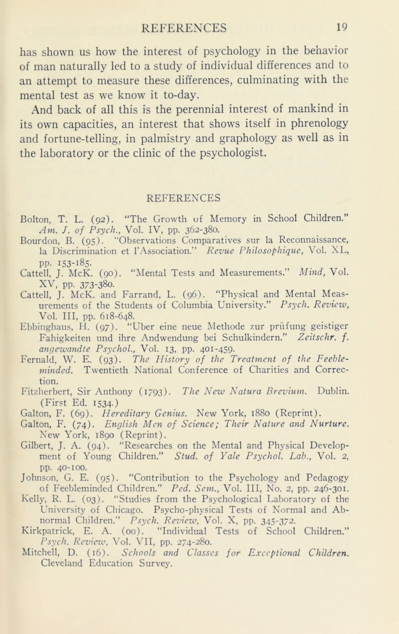 has shown us how the interest of psychology in the behavior of man naturally led to a study of individual differences and to an attempt to measure these differences, culminating with the mental test as we know it to-day. And back of all this is the perennial interest of mankind in its own capacities, an interest that shows itself in phrenology and fortune-telling, in palmistry and graphology as well as in the laboratory or the clinic of the psychologist. REFERENCES Bolton, T. L. (92). “The Growth of Memory in School Children.” Ant. J. of Psych., Vol. IV, pp. 362-380. Bourdon, B. (95). “Observations Comparatives sur la Reconnaissance, la Discrimination et 1’Association.” Revue Philosophiquc, Vol. XL, PP- 153-185. Cattell, J. McK. (90). “Mental Tests and Measurements.” Mind, Vol. XV, pp. 373-380. Cattell, J. McK. and Farrand, L. (96). “Physical and Mental Meas- urements of the Students of Columbia University.” Psych. Review, Vol. Ill, pp. 618-648. Ebbinghaus, H. (97). “Uber eine neue Methode zur priifung geistiger Fahigkeiten und ihre Andwendung bei Schulkindern.” Zeitschr. f. angezvandte Psychol., Vol. 13, pp. 401-459. I'ernald, W. E. (93). The History of the Treatment of the Feeble- minded. Twentieth National Conference of Charities and Correc- tion. Fitzherbert, Sir Anthony (1793). The Nezu Natura Brevium. Dublin. (First Ed. I534-) Galton, F. (69). Hereditary Genius. New York, 1880 (Reprint). Galton, F. (74). English Men of Science; Their Nature and Nurture. New York, 1890 (Reprint). Gilbert, J. A. (94). “Researches on the Mental and Physical Develop- ment of Young Children.” Stud, of Yale Psychol. Lab., Vol. 2, pp. 40-100. Johnson, G. E. (95). “Contribution to the Psychology and Pedagogy of Feebleminded Children.” Ped. Sent., Vol. Ill, No. 2, pp. 246-301. Kelly, R. L. (03). “Studies from the Psychological Laboratory of the University of Chicago. Psycho-physical Tests of Normal and Ab- normal Children.” Psych. Review, Vol. X, pp. 345-372. Kirkpatrick, E. A. (00). “Individual Tests of School Children.” Psych. Rcviczo, Vol. VII, pp. 274-280. Mitchell, D. (16). Schools and Classes for Exceptional Children. Cleveland Education Survey.