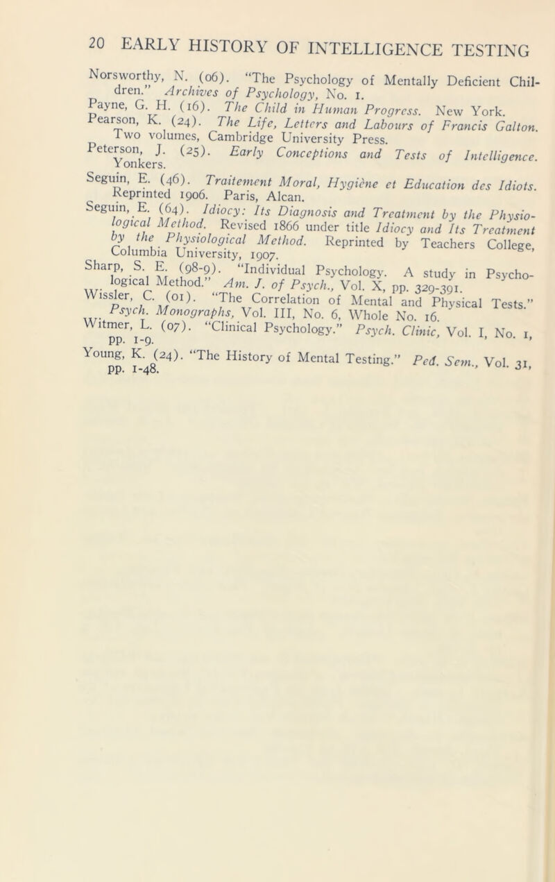 Norsworthy N (06). “The Psychology of Mentally Deficient Chil- dreo. Archives of Psychology, No. I. Payne, G. H. (16). The Child in Human Progress. New York. .Pearson, K (24). The Life, Letters and Labours of Francis Galton. 1 wo volumes, Cambridge University Press. PeteYonkers Early ConccPtions and Tests of Intelligence. Seguin, E. (46). Traitement Moral, Hygiene et Education dcs Idiots. Reprinted 1906. Paris, Alcan. Seguin, E (64) Idiocy: Its Diagnosis and Treatment by the Physio- logical Method Revised i860 under title Idiocy and Its Treatment y the Physiological Method. Reprinted by Teachers College, Columbia University, 1907. Sharp, S. E. (98-9). “Individual Psychology. A studv in Psvchn log,cal Method” A,n. I. of Psych?, Vol. X. pp. 329 39,  Wissler C. (01). The Correlation of Mental and Physical Tests” .... Psych- Monographs, Vol. Ill, No. 6, Whole No. 16 Witmer, L. (07). “Clinical Psychology.” Psych. Clinic, Vol I No 1 pp. 1-9. ’ • > Y°Upp f g(24)- *'The History of Me°tal Testing.” Pcd. Sem., Vol. 31,