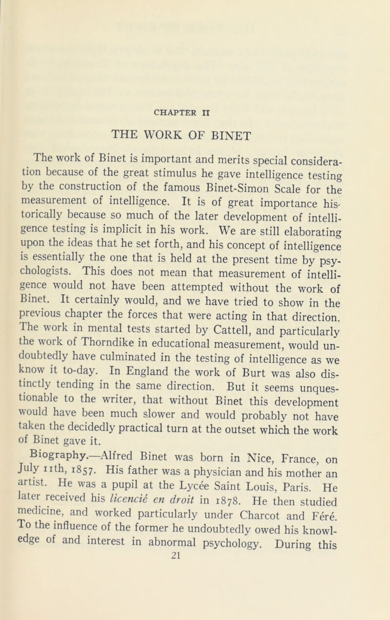 CHAPTER II THE WORK OF BINET The work of Binet is important and merits special considera- tion because of the great stimulus he gave intelligence testing by the construction of the famous Binet-Simon Scale for the measurement of intelligence. It is of great importance his- torically because so much of the later development of intelli- gence testing is implicit in his work. We are still elaborating upon the ideas that he set forth, and his concept of intelligence is essentially the one that is held at the present time by psy- chologists. This does not mean that measurement of intelli- gence would not have been attempted without the work of Binet. It certainly would, and we have tried to show in the previous chapter the forces that were acting in that direction. The work in mental tests started by Cattell, and particularly the work of Thorndike in educational measurement, would un- doubtedly have culminated in the testing of intelligence as we know it to-day. In England the work of Burt was also dis- tinctly tending in the same direction. But it seems unques- tionable to the writer, that without Binet this development would have been much slower and would probably not have taken the decidedly practical turn at the outset which the work of Binet gave it. Biography.—Alfred Binet was born in Nice, France, on July nth, 1857. His father was a physician and his mother an artist. He was a pupil at the Lycee Saint Louis, Paris. He later received his licencie en droit in 1878. He then studied medicine, and worked particularly under Charcot and Fere. To the influence of the former he undoubtedly owed his knowl- edge of and interest in abnormal psychology. During this