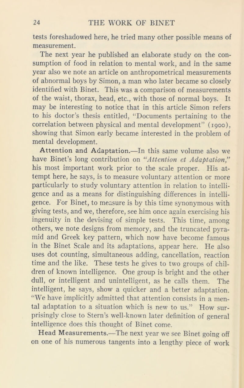 tests foreshadowed here, he tried many other possible means of measurement. The next year he published an elaborate study on the con- sumption of food in relation to mental work, and in the same year also we note an article on anthropometrical measurements of abnormal boys by Simon, a man who later became so closely identified with Binet. This was a comparison of measurements of the waist, thorax, head, etc., with those of normal boys. It may be interesting to notice that in this article Simon refers to his doctor’s thesis entitled, “Documents pertaining to the correlation between physical and mental development” (1900), showing that Simon early became interested in the problem of mental development. Attention and Adaptation.—In this same volume also we have Binet’s long contribution on “Attention et Adaptation ” his most important work prior to the scale proper. His at- tempt here, he says, is to measure voluntary attention or more particularly to study voluntary attention in relation to intelli- gence and as a means for distinguishing differences in intelli- gence. For Binet, to measure is by this time synonymous with giving tests, and we, therefore, see him once again exercising his ingenuity in the devising of simple tests. This time, among others, we note designs from memory, and the truncated pyra- mid and Greek key pattern, which now have become famous in the Binet Scale and its adaptations, appear here. He also uses dot counting, simultaneous adding, cancellation, reaction time and the like. These tests he gives to two groups of chil- dren of known intelligence. One group is bright and the other dull, or intelligent and unintelligent, as he calls them. The intelligent, he says, show a quicker and a better adaptation. “We have implicitly admitted that attention consists in a men- tal adaptation to a situation which is new to us.” How sur- prisingly close to Stern’s well-known later definition of general intelligence does this thought of Binet come. Head Measurements.—The next year we see Binet going off on one of his numerous tangents into a lengthy piece of work