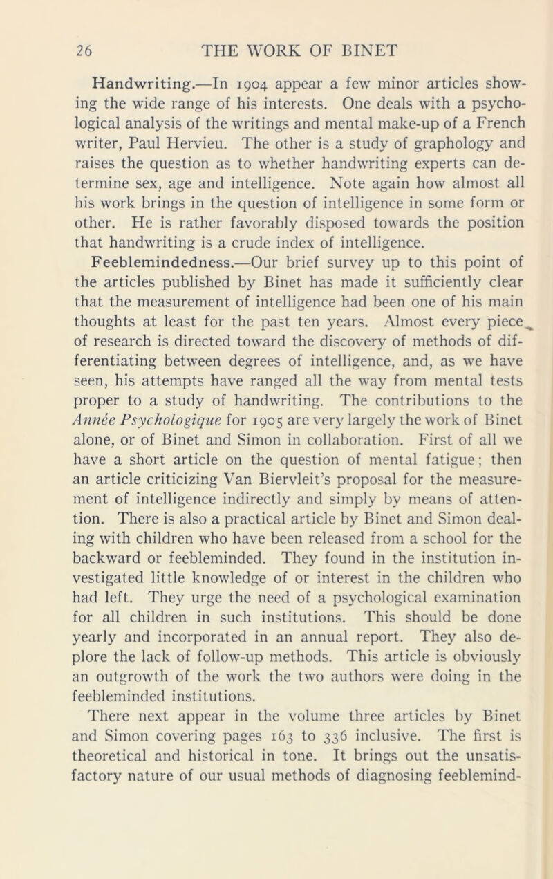 Handwriting.—In 1904 appear a few minor articles show- ing the wide range of his interests. One deals with a psycho- logical analysis of the writings and mental make-up of a French writer, Paul Hervieu. The other is a study of graphology and raises the question as to whether handwriting experts can de- termine sex, age and intelligence. Note again how almost all his work brings in the question of intelligence in some form or other. He is rather favorably disposed towards the position that handwriting is a crude index of intelligence. Feeblemindedness.—Our brief survey up to this point of the articles published by Binet has made it sufficiently clear that the measurement of intelligence had been one of his main thoughts at least for the past ten years. Almost every piece, of research is directed toward the discovery of methods of dif- ferentiating between degrees of intelligence, and, as we have seen, his attempts have ranged all the way from mental tests proper to a study of handwriting. The contributions to the Annee Psychologique for 1905 are very largely the work of Binet alone, or of Binet and Simon in collaboration. First of all we have a short article on the question of mental fatigue; then an article criticizing Van Biervleit’s proposal for the measure- ment of intelligence indirectly and simply by means of atten- tion. There is also a practical article by Binet and Simon deal- ing with children who have been released from a school for the backward or feebleminded. They found in the institution in- vestigated little knowledge of or interest in the children who had left. They urge the need of a psychological examination for all children in such institutions. This should be done yearly and incorporated in an annual report. They also de- plore the lack of follow-up methods. This article is obviously an outgrowth of the work the two authors were doing in the feebleminded institutions. There next appear in the volume three articles by Binet and Simon covering pages 163 to 336 inclusive. The first is theoretical and historical in tone. It brings out the unsatis- factory nature of our usual methods of diagnosing feeblemind-