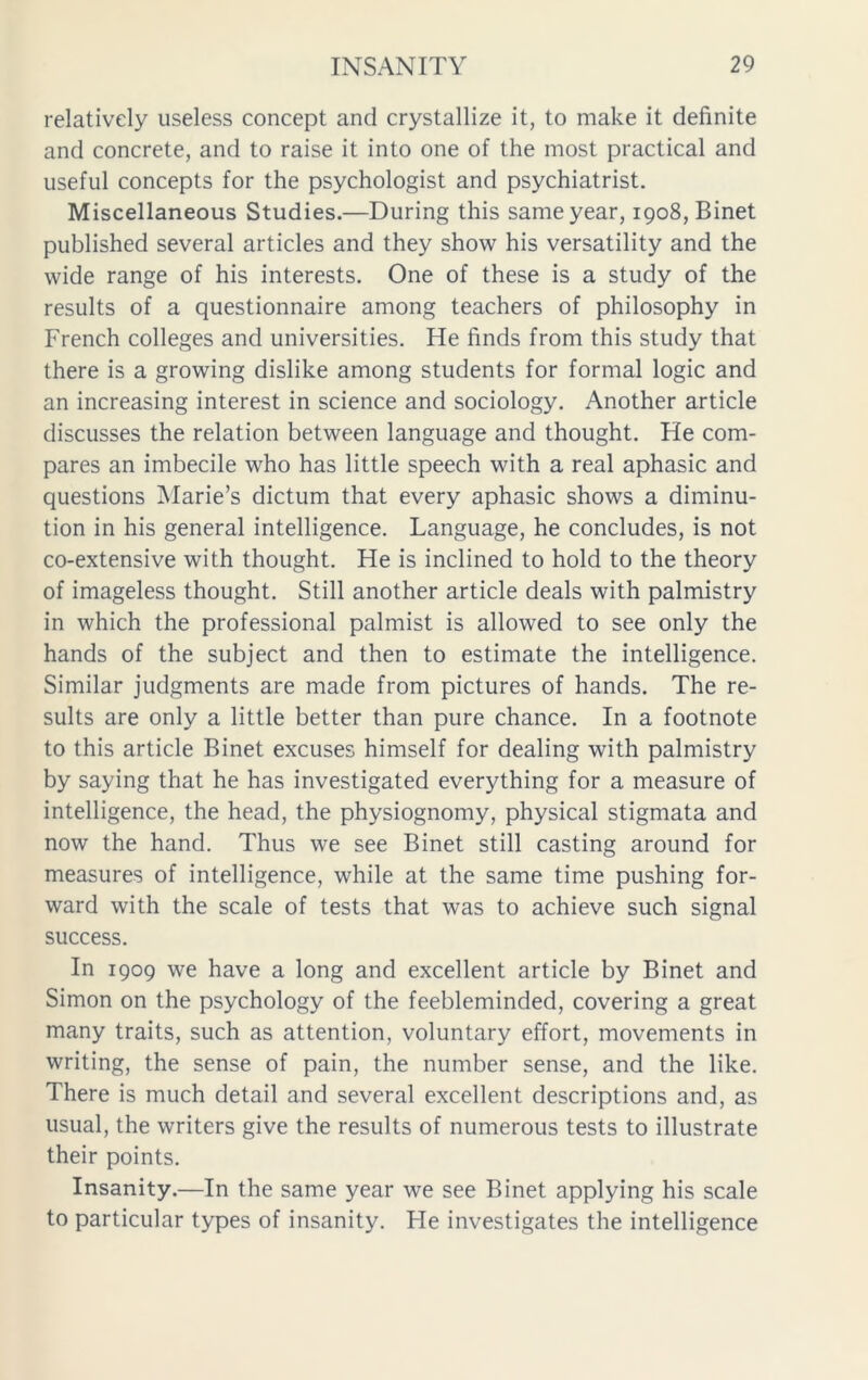 relatively useless concept and crystallize it, to make it definite and concrete, and to raise it into one of the most practical and useful concepts for the psychologist and psychiatrist. Miscellaneous Studies.—During this same year, 1908, Binet published several articles and they show his versatility and the wide range of his interests. One of these is a study of the results of a questionnaire among teachers of philosophy in French colleges and universities. He finds from this study that there is a growing dislike among students for formal logic and an increasing interest in science and sociology. Another article discusses the relation between language and thought. He com- pares an imbecile who has little speech with a real aphasic and questions Marie’s dictum that every aphasic shows a diminu- tion in his general intelligence. Language, he concludes, is not co-extensive with thought. He is inclined to hold to the theory of imageless thought. Still another article deals with palmistry in which the professional palmist is allowed to see only the hands of the subject and then to estimate the intelligence. Similar judgments are made from pictures of hands. The re- sults are only a little better than pure chance. In a footnote to this article Binet excuses himself for dealing with palmistry by saying that he has investigated everything for a measure of intelligence, the head, the physiognomy, physical stigmata and now the hand. Thus we see Binet still casting around for measures of intelligence, while at the same time pushing for- ward with the scale of tests that was to achieve such signal success. In 1909 we have a long and excellent article by Binet and Simon on the psychology of the feebleminded, covering a great many traits, such as attention, voluntary effort, movements in writing, the sense of pain, the number sense, and the like. There is much detail and several excellent descriptions and, as usual, the writers give the results of numerous tests to illustrate their points. Insanity.—In the same year we see Binet applying his scale to particular types of insanity. He investigates the intelligence