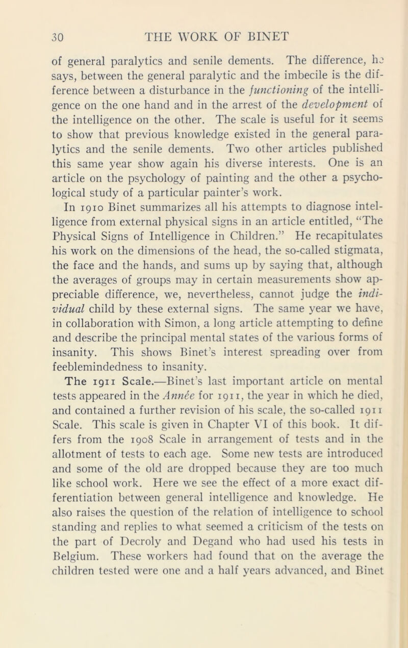 of general paralytics and senile dements. The difference, he says, between the general paralytic and the imbecile is the dif- ference between a disturbance in the functioning of the intelli- gence on the one hand and in the arrest of the development of the intelligence on the other. The scale is useful for it seems to show that previous knowledge existed in the general para- lytics and the senile dements. Two other articles published this same year show again his diverse interests. One is an article on the psychology of painting and the other a psycho- logical study of a particular painter’s work. In 1910 Binet summarizes all his attempts to diagnose intel- ligence from external physical signs in an article entitled, “The Physical Signs of Intelligence in Children.” He recapitulates his work on the dimensions of the head, the so-called stigmata, the face and the hands, and sums up by saying that, although the averages of groups may in certain measurements show ap- preciable difference, we, nevertheless, cannot judge the indi- vidual child by these external signs. The same year we have, in collaboration with Simon, a long article attempting to define and describe the principal mental states of the various forms of insanity. This shows Binet's interest spreading over from feeblemindedness to insanity. The 1911 Scale.—Binet's last important article on mental tests appeared in the Annee for 1911, the year in which he died, and contained a further revision of his scale, the so-called 1911 Scale. This scale is given in Chapter VI of this book. It dif- fers from the 1908 Scale in arrangement of tests and in the allotment of tests to each age. Some new tests are introduced and some of the old are dropped because they are too much like school work. Here we see the effect of a more exact dif- ferentiation between general intelligence and knowledge. He also raises the question of the relation of intelligence to school standing and replies to what seemed a criticism of the tests on the part of Decroly and Degand who had used his tests in Belgium. These workers had found that on the average the children tested were one and a half years advanced, and Binet