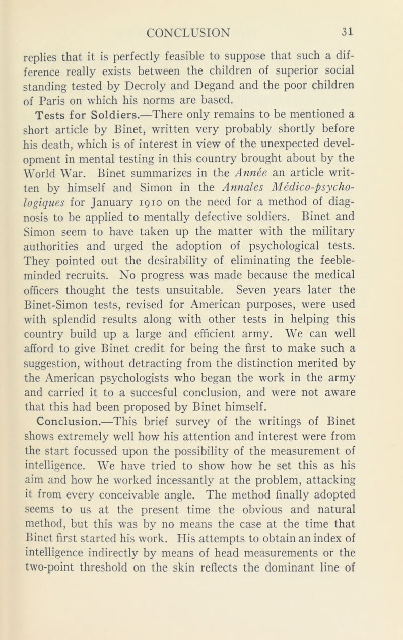 replies that it is perfectly feasible to suppose that such a dif- ference really exists between the children of superior social standing tested by Decroly and Degand and the poor children of Paris on which his norms are based. Tests for Soldiers.—There only remains to be mentioned a short article by Binet, written very probably shortly before his death, which is of interest in view of the unexpected devel- opment in mental testing in this country brought about by the World War. Binet summarizes in the Annee an article writ- ten by himself and Simon in the Annales Medico-psycho- logiques for January 1910 on the need for a method of diag- nosis to be applied to mentally defective soldiers. Binet and Simon seem to have taken up the matter with the military authorities and urged the adoption of psychological tests. They pointed out the desirability of eliminating the feeble- minded recruits. No progress was made because the medical officers thought the tests unsuitable. Seven years later the Binet-Simon tests, revised for American purposes, were used with splendid results along with other tests in helping this country build up a large and efficient army. We can well afford to give Binet credit for being the first to make such a suggestion, without detracting from the distinction merited by the American psychologists who began the work in the army and carried it to a succesful conclusion, and were not aware that this had been proposed by Binet himself. Conclusion.—This brief survey of the writings of Binet shows extremely well how his attention and interest were from the start focussed upon the possibility of the measurement of intelligence. We have tried to show how he set this as his aim and how he worked incessantly at the problem, attacking it from every conceivable angle. The method finally adopted seems to us at the present time the obvious and natural method, but this was by no means the case at the time that Binet first started his work. His attempts to obtain an index of intelligence indirectly by means of head measurements or the two-point threshold on the skin reflects the dominant line of