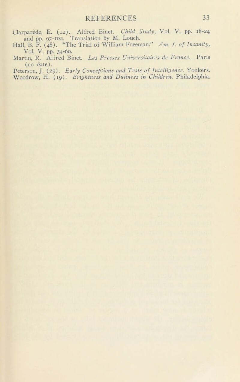 Clarparede, E. (12). Alfred Binet. Child Study, Vol. V, pp. 18-24 and pp. 97-102. Translation by M. Louch. Hall, B. F. (48). “The Trial of William Freeman.” Am. J. of Insanity, Vol. V, pp. 34-60. Martin, R. Alfred Binet. Les Presses Univcrsitaires de France. Paris (no date). Peterson, J. (25). Early Conceptions and Tests of Intelligence. Yonkers. Woodrow, H. (19). Brightness and Dullness in Children. Philadelphia.