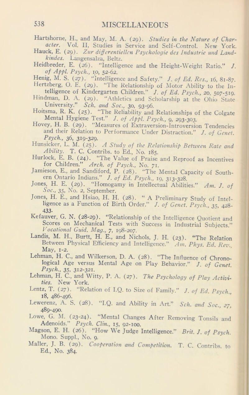 Hartshorne, H., and May, M. A. (29). Studies in the Nature of Char- acter. Vol. II, Studies in Service and Self-Control. New York. Hauck, E. (29). Zur differentiellen Psychologic dcs Industrie und Land- kmdes. Langensalza, Beltz. Heidbreder, E. (26). “Intelligence and the Height-Weight Ratio.’' /. of Appl. Psych., 10, 52-62. Henig, M. S. (27). “Intelligence and Safety.” /. of Ed. Res., 16, 81-87. Hertzberg, O. E. (29). “The Relationship of Motor Ability to the In- telligence of Kindergarten Children.” J. of Ed. Psych., 20, 507-519. Hindman, D. A. (29). “Athletics and Scholarship at the Ohio State University.” Sch. and Soc., 30, 93-96. Hoitsma, R. K. (25). “The Reliability and Relationships of the Colgate Mental Hygiene Test.” /. of Appl, Psych., 9, 293-303. Hovey, H. B. (29). Measures of Extraversion-Introversion Tendencies and their Relation to Performance Under Distraction.” J. of Genet. Psych., 36, 319-329. Hunsicker, L. M. (25). A Study of the Relationship Between Rate and Ability. T. C. Contribs. to Ed., No. 185. Hurlock, E. B. (24). “I he Value of Praise and Reproof as Incentives for Children.” Arch, of Psych., No. 71. Jamieson, E., and Sandiford, P. (28). “The Mental Capacity of South- ern Ontario Indians.” J. of Ed, Psych., 19, 313-328. Jones, H. E. (29). “Homogamy in Intellectual Abilities.” Am. J. of Soc., 35, No. 2, September. Jones, H. E., and Hsiao, H. H. (28). “ A Preliminary Study of Intel- ligence as a Function of Birth Order.” J. of Genet. Psych 35 428- 433- Kefauver, G. N. (28-29). “Relationship of the Intelligence Quotient and Scores on Mechanical Tests with Success in Industrial Subjects.” Vocational Guid. Mag., 7, 198-207. Landis, M. H„ Burtt, H. E, and Nichols. J. H. (23). “The Relation Between Physical Efficiency and Intelligence.” Am. Phys. Ed. Rev. May, 1-2. Lehman, H. C., and Wilkerson, D. A. (28). “The Influence of Chrono- logical Age versus Mental Age on Play Behavior.” J. of Genet Psych., 35, 312-321. Lehman, H. C., and Witty, P. A. (27). The Psychology of Play Activi- ties. New York. Lentz, T. (27). “Relation of I.Q. to Size of Family.” /. of Ed. Psych 18, 486-496. Lewerenz, A. S. (28). “I.Q. and Ability in Art.” Sch. and Soc. 27 489-490. Lowe, G. M. (23-24). “Mental Changes After Removing Tonsils and Adenoids.” Psych. Clin., 15, 92-100. Magson, E. H. (26). “How We Judge Intelligence.” Brit. J. of Psych. Mono. Suppl., No. 9. Mailer, J. B. (29). Cooperation and Competition. T. C. Contribs. to Ed., No. 384.