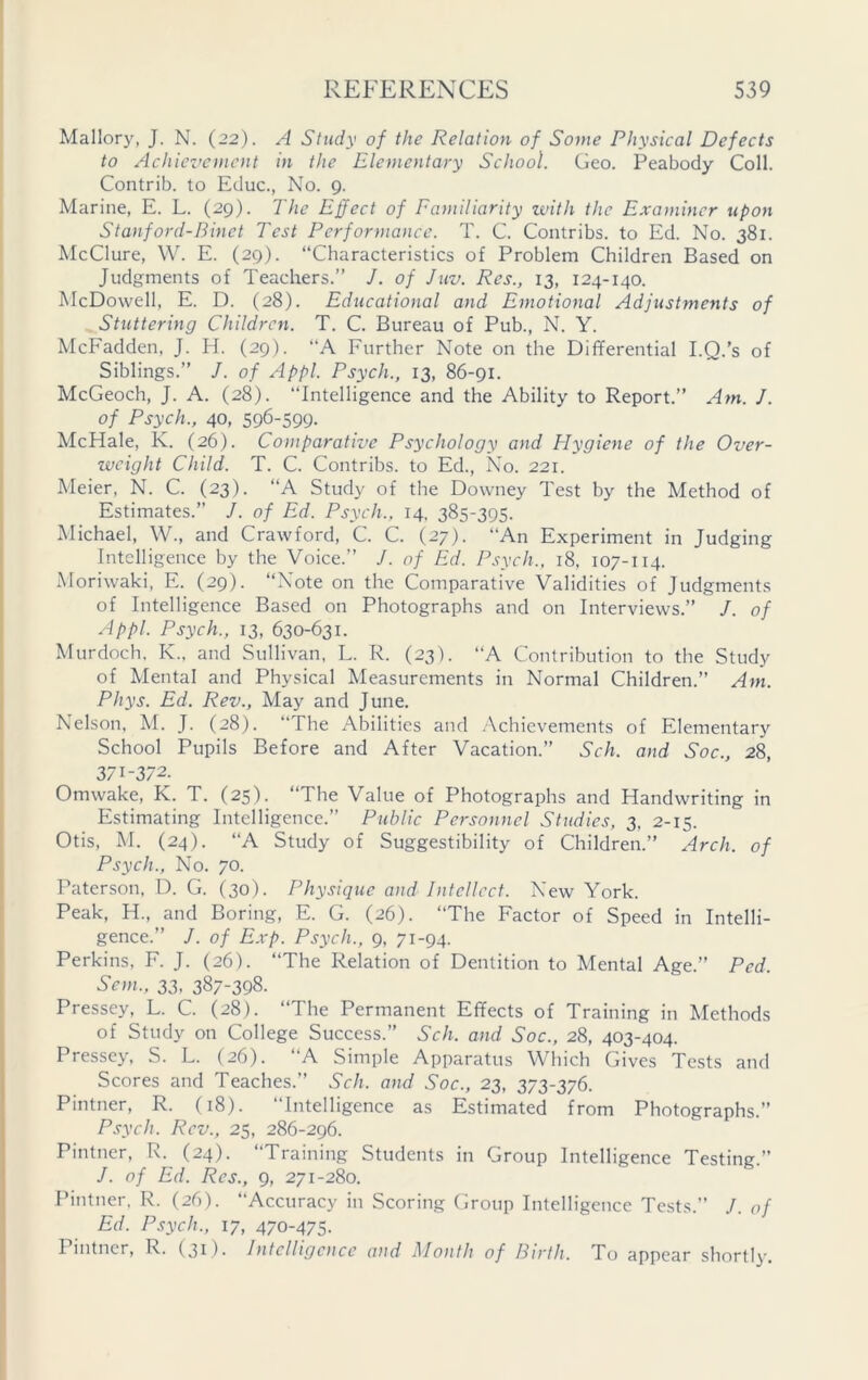 Mallory, J. N. (22). A Study of the Relation of Some Physical Defects to Achievement in the Elementary School. Geo. Peabody Coll. Contrib. to Educ., No. 9. Marine, E. L. (29). The Effect of Familiarity with the Examiner upon Stanford-Binet Test Performance. T. C. Contribs. to Ed. No. 381. McClure, W. E. (29). “Characteristics of Problem Children Based on Judgments of Teachers.” J. of Juv. Res., 13, 124-140. McDowell, E. D. (28). Educational and Emotional Adjustments of Stuttering Children. T. C. Bureau of Pub., N. Y. McFadden, J. H. (29). “A Further Note on the Differential I.Q.’s of Siblings.” J. of Appl. Psych., 13, 86-91. McGeoch, J. A. (28). Intelligence and the Ability to Report.” Am. J. of Psych., 40, 596-599. McHale, K. (26). Comparative Psychology and Hygiene of the Over- weight Child. T. C. Contribs. to Ed., No. 221. Meier, N. C. (23). “A Study of the Downey Test by the Method of Estimates.” J. of Ed. Psych., 14, 385-395. Michael, W., and Crawford, C. C. (27). An Experiment in Judging Intelligence by the Voice.” /. of Ed. Psych., 18, 107-114. Moriwaki, E. (29). “Note on the Comparative Validities of Judgments of Intelligence Based on Photographs and on Interviews.” /. of Appl. Psych., 13, 630-631. Murdoch, K., and Sullivan, L. R. (23). A Contribution to the Study of Mental and Physical Measurements in Normal Children.” Am. Phys. Ed. Rev., May and June. Nelson, M. J. (28). “The Abilities and Achievements of Elementary School Pupils Before and After Vacation.” Sch. and Soc., 28, 371-372. Omwake, K. T. (25). “The Value of Photographs and Handwriting in Estimating Intelligence.” Public Personnel Studies, 3, 2-15. Otis, M. (24). “A Study of Suggestibility of Children.” Arch, of Psych., No. 70. Paterson, D. G. (30). Physique and Intellect. New York. Peak, H., and Boring, E. G. (26). The Factor of Speed in Intelli- gence.” /. of Exp. Psych., 9, 71-94. Perkins, F. J. (26). “The Relation of Dentition to Mental Age.” Ped. Sent., 33, 387-398. Pressey, L. C. (28). “The Permanent Effects of Training in Methods of Study on College Success.” Sch. and Soc., 28, 403-404. Pressey, S. L. (26). “A Simple Apparatus Which Gives Tests and Scores and Teaches.” Sch. and Soc., 23, 373-376. Pintner, R. (18). “Intelligence as Estimated from Photographs.” Psych. Rev., 25, 286-296. Pintner, R. (24). “Training Students in Group Intelligence Testing.” /. of Ed. Res., 9, 271-280. Pintner. R. (26). Accuracy in Scoring Group Intelligence Tests.” J. of Ed. Psych., 17, 470-475. 1 intner, R. (31 )■ Intelligence and Month of Birth. To appear shortly.