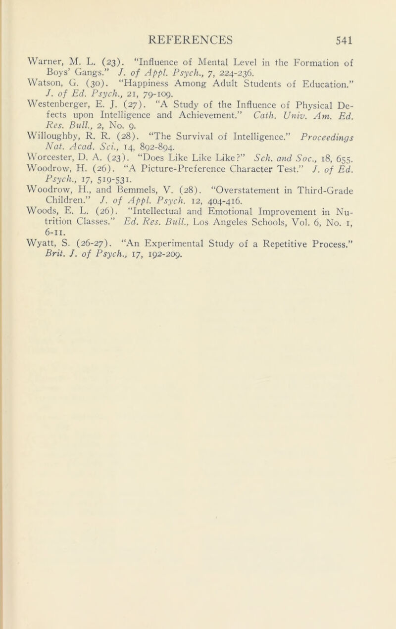 Warner, M. L. (23). “Influence of Mental Level in the Formation of Boys’ Gangs.” /. of Appl. Psych., 7, 224-236. Watson, G. (30). “Happiness Among Adult Students of Education.” J. of Ed. Psych., 21, 79-109. Westenberger, E. J. (27). “A Study of the Influence of Physical De- fects upon Intelligence and Achievement.” Cath. Univ. Am. Ed. Res. Bull., 2, No. 9. Willoughby, R. R. (28). “The Survival of Intelligence.” Proceedings Nat. Acad. Sci., 14, 892-894. Worcester, D. A. (23). “Does Like Like Like?” Sch. and Soc., 18, 655. Woodrow, H. (26). “A Picture-Preference Character Test.” J. of Ed. Psych., 17, 519-531. Woodrow, H., and Bemmels, V. (28). “Overstatement in Third-Grade Children.” J. of Appl. Psych. 12, 404-416. Woods, E. L. (26). Intellectual and Emotional Improvement in Nu- trition Classes.” Ed. Res. Bull., Los Angeles Schools, Vol. 6, No. 1, 6-11. Wyatt, S. (26-27). “An Experimental Study of a Repetitive Process.” Brit. J. of Psych., 17, 192-209.