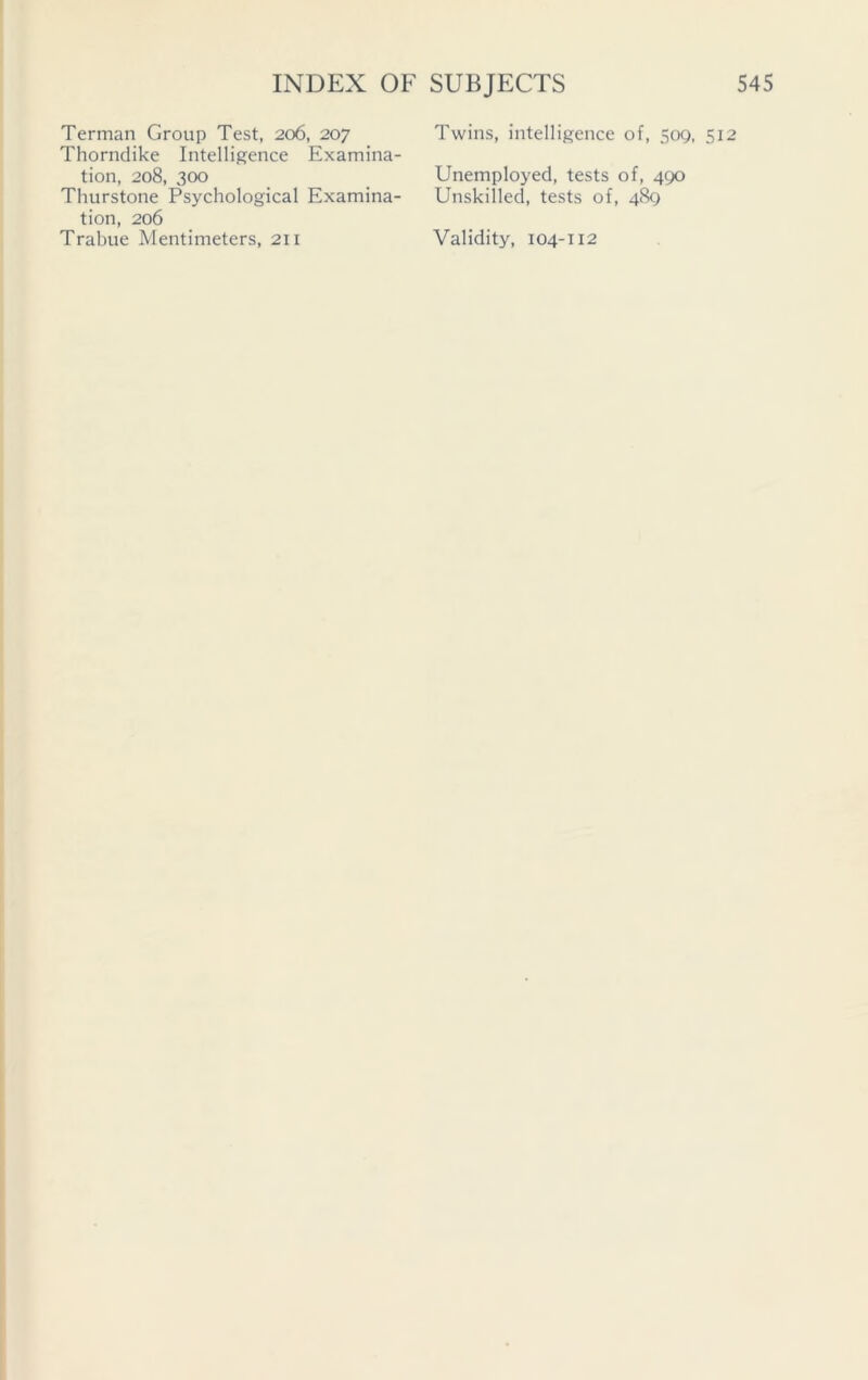 Terman Group Test, 206, 207 Thorndike Intelligence Examina- Thurstone Psychological Examina- tion, 206 Trabue Mentimeters, 211 Twins, intelligence of, 509, Unskilled, tests of, 489 Validity, 104-112
