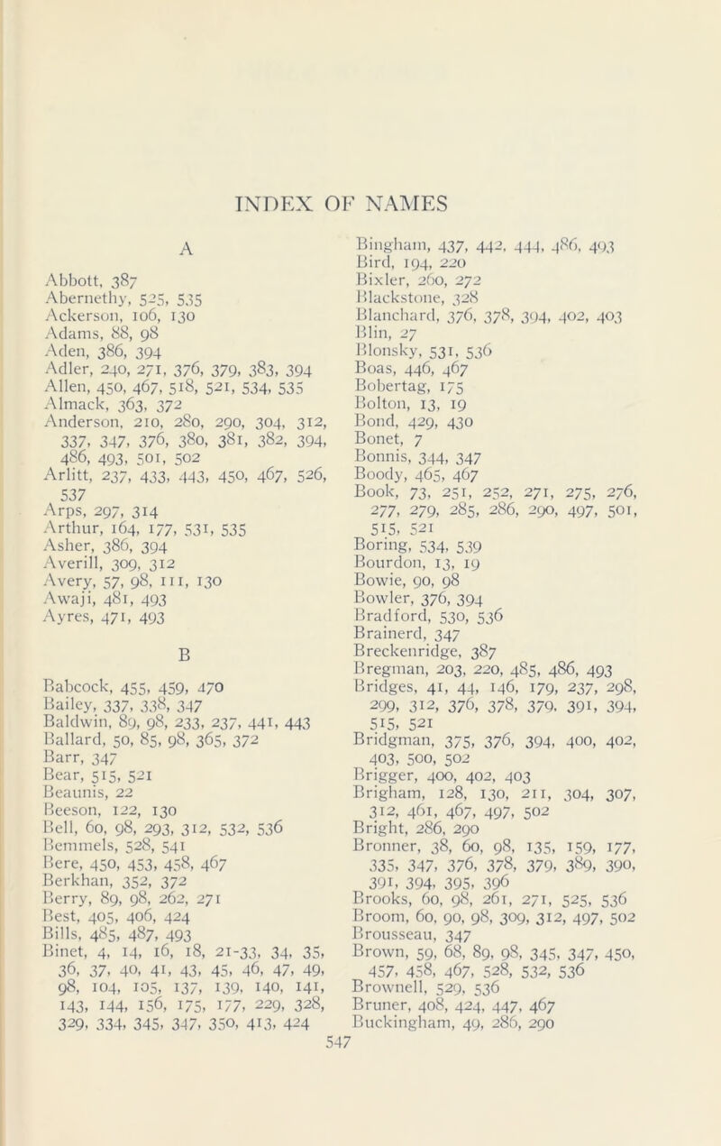 A Abbott, 387 Abernethy, 5-5, 535 Ackerson, 106, 130 Adams, 88, g8 Aden, 386, 394 Adler, 240, 271, 3/6, 379, 383, 394 Allen, 450, 467, 518, 521, 534, 535 Almack, 363, 372 Anderson, 210, 280, 290, 304, 312, 337, 347, 376, 380, 381, 382, 394, 486, 493, 501, 502 Arlitt, 237, 433, 443, 450, 467, 526, 537 Arps, 297, 314 Arthur, 164, 177, 531, 535 Asher, 386, 394 Averill, 309, 312 Avery, 57, 98, in, 130 Awaji, 481, 493 Ayres, 471, 493 B Babcock, 455, 459, 470 Bailey, 337, 338, 347 Baldwin, 89, 98, 233, 237, 441, 443 Ballard, 50, 85, 98, 365, 372 Barr, 347 Bear, 515, 521 Beaunis, 22 Beeson, 122, 130 Bell, 60, 98, 293, 312, 532, 536 Bemmels, 528, 541 Bere, 450, 453, 458, 467 Berkhan, 352, 372 Berry, 89, 98, 262, 271 Best, 405, 406, 424 Bills, 485, 487, 493 Binet, 4, 14, 16, 18, 21-33, 34, 35, 36, 37, 40, 41, 43, 45, 46, 47, 49, 98, 104, 105, 137, 139, 140, 141, 143, 144, 156, 175, 177, 229, 328, 329, 334, 345, 347, 35©, 413, 424 547 Bingham, 437, 442. 444, 48b, 493 Bird, 194, 220 Bixler, 260, 272 Blackstone, 328 Blanchard, 376, 378, 394, 402, 403 Blin, 27 Blonsky, 531, 536 Boas, 446, 467 Bobertag, 175 Bolton, 13, 19 Bond, 429, 430 Bonet, 7 Bonnis, 344, 347 Boody, 465, 467 Book, 73, 251, 252, 271, 275, 276, 277, 279, 285, 286, 290, 497, 501, 515, 52i Boring, 534, 539 Bourdon, 13, 19 Bowie, 90, 98 Bowler, 376, 394 Bradford, 530, 536 Brainerd, 347 Breckenridge, 387 Bregman, 203, 220, 485, 486, 493 Bridges, 41, 44, 146, 179, 237, 298, 299, 312, 376, 378, 379. 39i, 394, 515, 521 Bridgman, 375, 376, 394, 4©©, 402, 403, 500, 502 Brigger, 400, 402, 403 Brigham, 128, 130, 211, 304, 307, 312, 461, 467, 497, 502 Bright, 286, 290 Bronner, 38, 60, 98, 135, 159, 177, 335, 347, 376, 378, 379, 389, 39©, 39i, 394- 395, 396 Brooks, 60, 98, 261, 271, 525, 536 Broom, 60, 90, 98, 309, 312, 497, 502 Brousseau, 347 Brown, 59, 68, 89, 98, 345, 347, 45©, 457. 458, 467, 528, 532, 536 Brownell, 529, 536 Bruner, 408, 424, 447, 467 Buckingham, 49, 286, 290