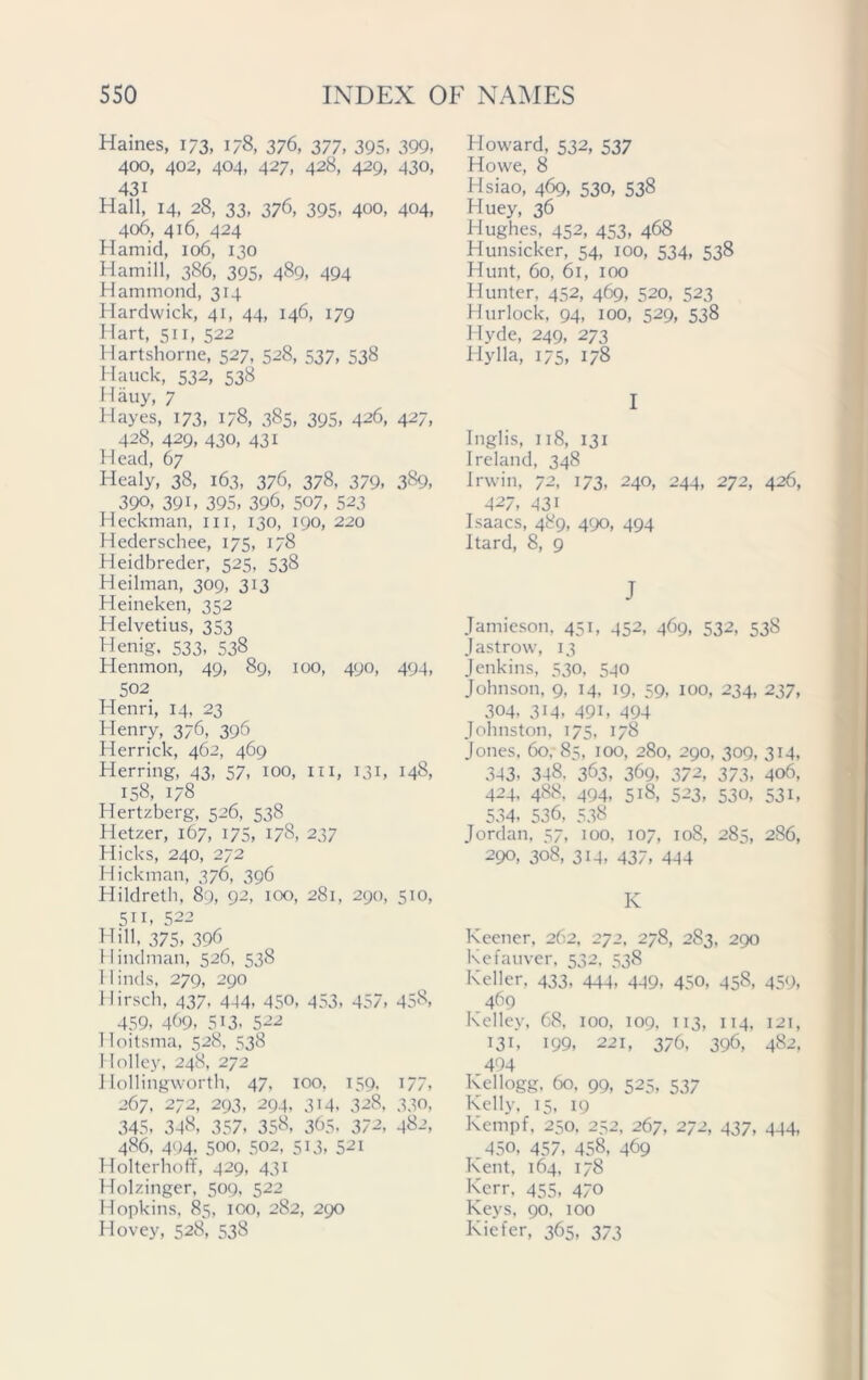 Haines, 173, 178, 376, 377, 395, 399. 400, 402, 404, 427, 428, 429, 430, 43i Hall, 14, 28, 33, 376, 395, 400, 404, 406, 416, 424 Hamid, 106, 130 Hamill, 386, 395, 489, 494 Hammond, 314 Hardwick, 41, 44, 146, 179 Hart, si 1, 522 Hartshorne, 527, 528, 537, 538 Hauck, 532, 538 Hauy, 7 Hayes, 173, 178, 385, 395, 426, 427, 428, 429, 430, 431 Head, 67 Healy, 38, 163, 376, 378, 379, 3§9, 390, 39i, 395, 396, 507, 523 Heckman, in, 130, 190, 220 Hederschee, 175, 178 Heidbreder, 525, 538 Heilman, 309, 313 Heineken, 352 Helvetius, 353 Henig, 533, 538 Henmon, 49, 89, 100, 490, 494, 502 Henri, 14, 23 Henry, 376, 396 Herrick, 462, 469 Herring, 43, 57, 100, in, 131, 148, 158, 178 Hertzberg, 526, 538 Hetzer, 167, 175, 178, 237 Hicks, 240, 272 Hickman, 376, 396 Hildreth, 89, 92, 100, 281, 290, 510, 511, 522 Hill, 375, 396 Hindman, 526, 538 11 inds, 279, 290 Hirsch, 437. 444, 450, 453, 457, 458, 459, 469, 5i3, 522 Hoitsma, 528, 538 Holley, 248, 272 Hollingworth, 47, 100, 159, 177, 267, 272, 293, 294, 314. 328, 330, 345. 348, 357, 358, 365. 372, 482, 486, 494, 500, 502, 513, 521 Holterhoff, 429, 431 Holzinger, 509, 522 Hopkins, 85, 100, 282, 290 Hovey, 528, 538 Howard, 532, 537 Howe, 8 Hsiao, 469, 530, 538 Huey, 36 Hughes, 452, 453, 468 Hunsicker, 54, 100, 534, 538 Hunt, 60, 61, 100 Hunter, 452, 469, 520, 523 Hurlock, 94, 100, 529, 538 Hyde, 249, 273 Hylla, 175, 178 I Inglis, 118, 131 Ireland, 348 Irwin, 72, 173, 240, 244, 272, 426, 427, 431 Isaacs, 489, 490, 494 Itard, 8, 9 J Jamieson, 451, 452, 469, 532, 538 Jastrow, 13 Jenkins, 530, 540 Johnson, 9, 14, 19, 59, 100, 234, 237, 304, 314, 491, 494 Johnston, 175, 178 Jones, 60,-85, IO°, 280, 290, 309, 314, 343. 348. 363, 369, 372, 373, 406, 424, 488, 494, 518, 523, 530, 531, 534, 536, 538 Jordan, 57, 100, 107, 108, 285, 286, 290, 308, 314, 437, 444 IC Keener, 262, 272, 278, 283, 290 Kefauver, 532, 538 Keller, 433, 444, 449, 450, 458, 459, 469 Kelley, 68, 100, 109, 113, 114, 121, 131, 199, 221, 376, 396, 482, 494 Kellogg, 60, 99, 525, 537 Kelly, 15, 19 Kempf, 250, 252, 267, 272, 437, 444, .450, 457, 458, 469 Kent, 164, 178 Kerr, 455, 470 Keys, 90, 100 Kiefer, 365, 373
