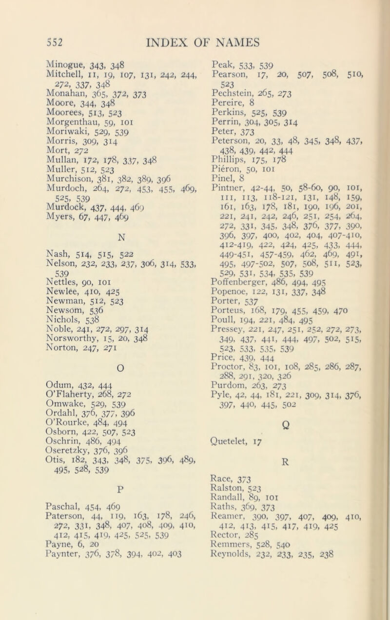 Minogue, 343, 348 Mitchell, 11, 19, 107, 131, 242, 244, 272, 337, 348 Monahan, 365, 372, 373 Moore, 344, 348 Moorees, 513, 523 Morgenthau, 59, 101 Moriwaki, 529, 539 Morris, 309, 314 Mort, 272 Mullan, 172, 178, 337, 348 Muller, 512, 523 Murchison, 381, 382, 389, 396 Murdoch, 264, 272, 453, 455, 469, 525, 539 Murdock, 437, 444, 469 Myers, 67, 447, 4&9 N Nash, 514, 515, 522 Nelson, 232, 233, 237, 306, 314, 533, 539 Nettles, 90, 101 Newlee, 410, 425 Newman, 512, 523 Newsom, 536 Nichols, 538 Noble, 241, 272, 297, 314 Norsworthy, 15, 20, 348 Norton, 247, 271 O Odum, 432, 444 O’Flaherty, 268, 272 Omwake, 529, 539 Ordahl, 376, 377, 396 O’Rourke, 484, 494 Osborn, 422, 507, 523 Oschrin, 486, 494 Oseretzky, 376, 396 Otis, 182, 343, 348, 375, 396, 489, 495, 528, 539 P Paschal, 454, 469 Paterson, 44, 119, 163, 178, 246, 272, 33i, 348, 407, 408, 409, 4io, 412, 415, 419, 425, 525, 539 Payne, 6, 20 Paynter, 376, 378, 394, 402, 403 Peak, 533, 539 Pearson, 17, 20, 507, 508, 510, 523 Pechstein, 265, 273 Pereire, 8 Perkins, 525, 539 Perrin, 304, 305, 314 Peter, 373 Peterson, 20, 33, 48, 345, 34§, 437, 438, 439, 442, 444 Phillips, 175, 178 Pieron, 50, 101 Pinel, 8 Pintner, 42-44. 50, 58-60, 90, 101, hi, 113, 118-121, 131, 148, 159, 161, 163, 178, 181, 190, 196, 201, 221, 241, 242, 246, 251, 254, 264, 272, 33i, 345, 348, 376, 377, 390, 396, 397, 400, 402, 404, 407-410, 412-419, 422, 424, 425, 433, 444, 449-451, 457-459, 462, 469, 49i, 495, 497-502, 507, 508, 511, 523, 529, 53i, 534, 535, 539 Poffenberger, 486, 494, 495 Popenoe, 122, 131, 337, 348 Porter, 537 Porteus, 168, 179, 455, 459, 470 Poull, 194, 221, 484, 495 Pressey, 221, 247, 251, 252, 272, 273, 349, 437, 441, 444, 497, 502, 515, 523, 533, 535, 539 Price, 439, 444 Proctor, 83, 101, 108, 285, 286, 287, 288, 291, 320, 326 Purdom, 263, 273 Pyle, 42, 44, 181, 221, 309, 314, 376, 397, 440, 445, 502 Q Quetelet, 17 R Race, 373 Ralston, 523 Randall, 89, 101 Raths, 369, 373 Reamer, 390, 397, 407, 409, 410, 412, 413, 415, 417, 419, 425 Rector, 285 Remmers, 528, 540 Reynolds, 232, 233, 235, 238