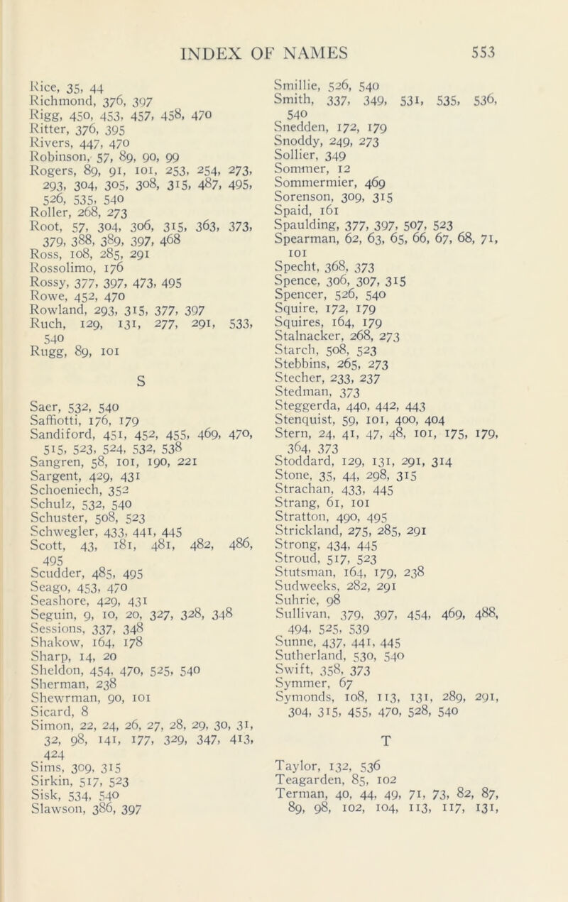 Rice, 35, 44 Richmond, 376, 397 Rigg, 450, 453, 457, 458, 470 Ritter, 376, 395 Rivers, 447, 470 Robinson, 57, 89, 90, 99 Rogers, 89, 91, 101, 253, 254, 273, 293, 304, 305, 308, 315. 487. 495, 526, 535, 540 Roller, 268, 273 Root, 57, 304, 306, 315, 363, 373, 379, 388, 389, 397, 468 Ross, 108, 285, 291 Rossolimo, 176 Rossy, 377, 397, 473, 495 Rowe, 452, 470 Rowland, 293, 315, 377, 397 Ruch, 129, 131, 277, 291, 533, 540 Rugg, 89, 101 S Saer, 532, 540 Saffiotti, 176, 179 Sandiford, 451, 452, 455, 469, 47°, 515, 523, 524, 532, 538 Sangren, 58, 101, 190, 221 Sargent, 429, 431 Schoeniech, 352 Schulz, 532, 540 Schuster, 508, 523 Schwegler, 433, 441, 445 Scott, 43, 181, 481, 482, 486, 495 Scudder, 485, 495 Seago, 453, 470 Seashore, 429, 431 Seguin, 9, 10, 20, 327, 328, 348 Sessions, 337, 34§ Shakow, 164, 178 Sharp, 14, 20 Sheldon, 454, 470, 525, 540 Sherman, 238 Shewrman, 90, 101 Sicard, 8 Simon, 22, 24, 26, 27, 28, 29, 30, 31, 32, 98, 141, 177, 329, 347, 4i3, 424 Sims, 309, 315 Sirkin, 517, 523 Sisk, 534, 540 Slawson, 386, 397 Smillie, 526, 540 Smith, 337, 349, 531, 535, 536, , 540 Snedden, 172, 179 Snoddy, 249, 273 Sollier, 349 Sommer, 12 Sommermier, 469 Sorenson, 309, 315 Spaid, 161 Spaulding, 377, 397, 507, 523 Spearman, 62, 63, 65, 66, 67, 68, 71, 101 Specht, 368, 373 Spence, 306, 307, 315 Spencer, 526, 540 Squire, 172, 179 Squires, 164, 179 Stalnacker, 268, 273 Starch, 508, 523 Stebbins, 265, 273 Stecher, 233, 237 Stedman, 373 Steggerda, 440, 442, 443 Stenquist, 59, 101, 400, 404 Stern, 24, 41, 47, 48, 101, 175, 179, 364, 373 Stoddard, 129, 131, 291, 314 Stone, 35, 44, 298, 315 Strachan, 433, 445 Strang, 61, 101 Stratton, 490, 495 Strickland, 275, 285, 291 Strong, 434, 445 Stroud, 517, 523 Stutsman, 164, 179, 238 Sudweeks, 282, 291 Suhrie, 98 Sullivan, 379, 397, 454, 469, 488, 494- 525, 539 Sunne, 437. 441, 445 Sutherland, 530, 540 Swift, 358, 373 Symmer, 67 Symonds, 108, 113, 131, 289, 291, 304, 315, 455, 470, 528, 540 T Taylor, 132, 536 Teagarden, 85, 102 Terman, 40, 44, 49, 71, 73, 82, 87, 89, 98, 102, 104, 113, 117, 131,