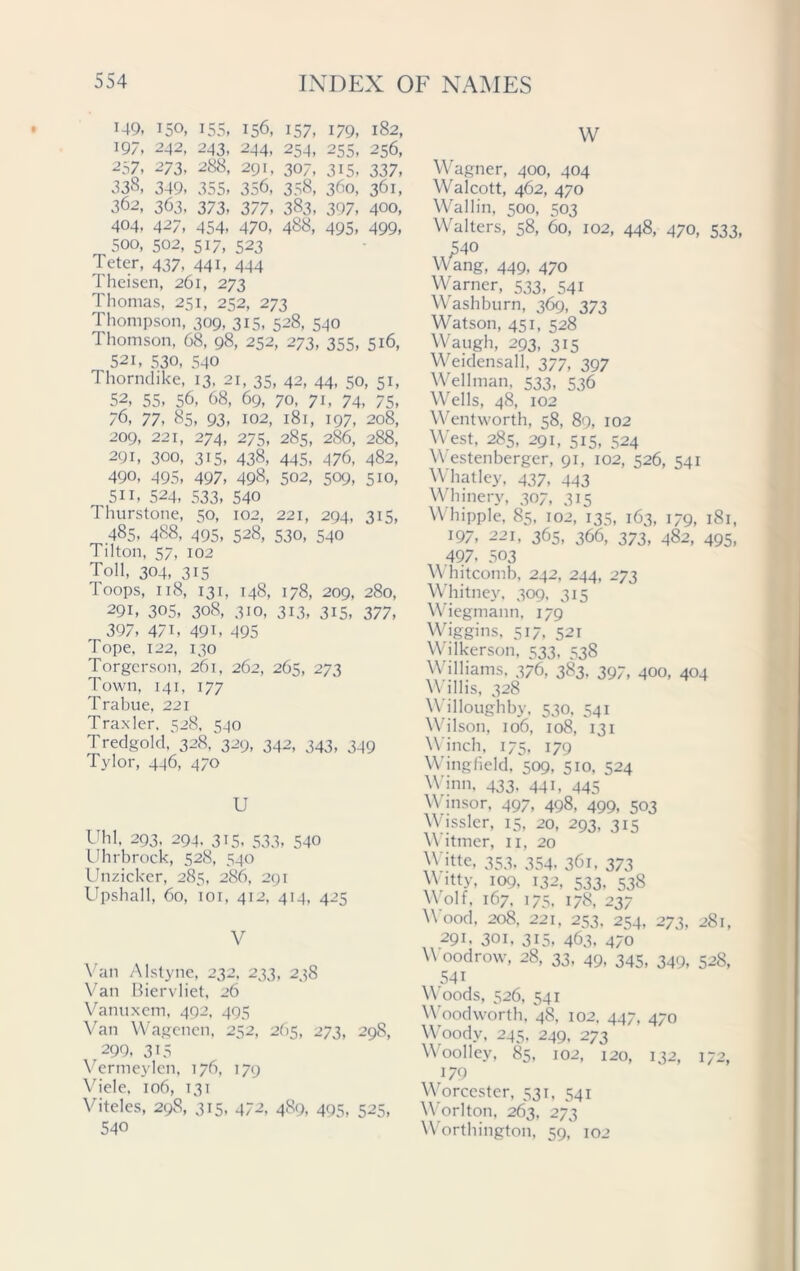149, 150, 155, 156, 157, 179, 182, 197, 242, 243, 244, 254, 255, 256, 257, 273, 288, 291, 307, 315, 337, 338, 349, 355, 356, 358, 360, 361, 362, 363, 373, 377, 383, 397, 400, 404, 427, 454, 470, 488, 495, 499, 500, 502, 517, 523 Jeter, 437, 441, 444 Theisen, 261, 273 Thomas, 251, 252, 273 Thompson, 309, 315, 528, 540 Thomson, 68, 98, 252, 273, 355, 516, 52i, 530, 540 Thorndike, 13, 21, 35, 42, 44, 50, 51, 52, 55, 56, 68, 69, 70, 71, 74, 75, 76, 77. 85, 93, 102, 181, 197, 208, 209, 221, 274, 275, 285, 286, 288, 291, 300, 315, 438, 445, 476, 482, 490, 495, 497, 498, 502, 509, 510, 5i 1, 524, 533, 540 Thurstone, 50, 102, 221, 294, 315, 485, 488, 495, 528, 530, 540 Tilton, 57, 102 Toll, 304, 315 Toops, 118, 131, 148, 178, 209, 280, 291, 305, 308, 310, 313, 315, 377, 397, 47i, 49i, 495 Tope, 122, 130 Torgerson, 261, 262, 265, 273 Town, 141, 177 Trabue, 221 Tra.xler, 528, 540 Tredgold, 328, 329, 342, 343, 349 Tylor, 446, 470 U Uhl. 293, 294. 315, 533, 540 Uhrbrock, 528, 540 Unzicker, 285, 286, 291 Upshall, 60, 101, 412, 414, 425 V Van Alstyne, 232, 233, 238 Van Biervliet, 26 Vanuxem, 492, 495 Van Wagenen, 252, 265, 273, 298, 299, 315 Vermeylen, 176, 179 Viele, 106, 131 Viteles, 298, 315, 472, 489, 495, 525, 540 W Wagner, 400, 404 Walcott, 462, 470 Wallin, 500, 503 Walters, 58, 60, 102, 448, 470, 533, 540 Wang, 449, 470 Warner, 533, 541 Washburn, 369, 373 Watson, 451, 528 Waugh, 293, 315 Weidensall, 377, 397 Wellman, 533, 536 Wells, 48, 102 Wentworth, 58, 89, 102 West, 285, 291, 515, 524 W estenberger, 91, 102, 526, 541 Whatley, 437, 443 Whinery, 307, 315 V hippie. 85, 102, 135, 163, 179, 181, 197, 221, 365, 366, 373, 482, 495, ,497. 503 W hitcomb, 242, 244, 273 Whitney. 309. 315 Wiegmann, 179 Wiggins, 517, 521 Wilkerson, 533, 538 Williams, 376, 383, 397, 400, 404 \Y illis, 328 Willoughby, 530, 541 Wilson, 106, 108, 131 Winch, 175, 179 Wingfield, 509, 510, 524 Winn, 433, 441, 445 Winsor, 497, 498, 499, 503 Wissler, 15, 20, 293, 315 V itmer, 11, 20 Witte, 353, 354, 361, 373 Witty, 109, 132, 533. 538 Wolf, 167, 175, 178, 237 W ood, 208, 221, 253. 254, 273, 281, 291. 301, 315, 463, 470 W oodrow, 28, 33, 49, 345, 349, 528, 541 W oods, 526, 541 WJodworth, 48, 102, 447, 470 Woody, 245. 249, 273 Woolley, 85, 102, 120, 132, 172, 179 Worcester, 531, 541 Worlton, 263, 273 Worthington, 59, 102