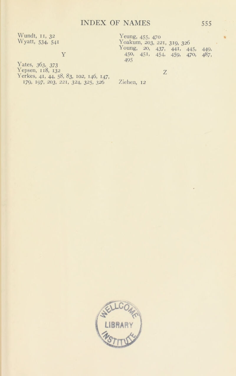 Wundt, ii, 32 Wyatt, 534, 541 Y Yates, 363, 373 Yepsen, 118, 132 Yerkes, 41, 44, 58, 83, 102, 146, 147, 179. 197. 203, 221, 324, 325, 326 Yeung, 455, 470 Yoakum, 203, 221, 319, 326 Young, 20, 437, 441, 445, 449, 450, 451, 454, 459, 470, 487, 495 Z Ziehen, 12