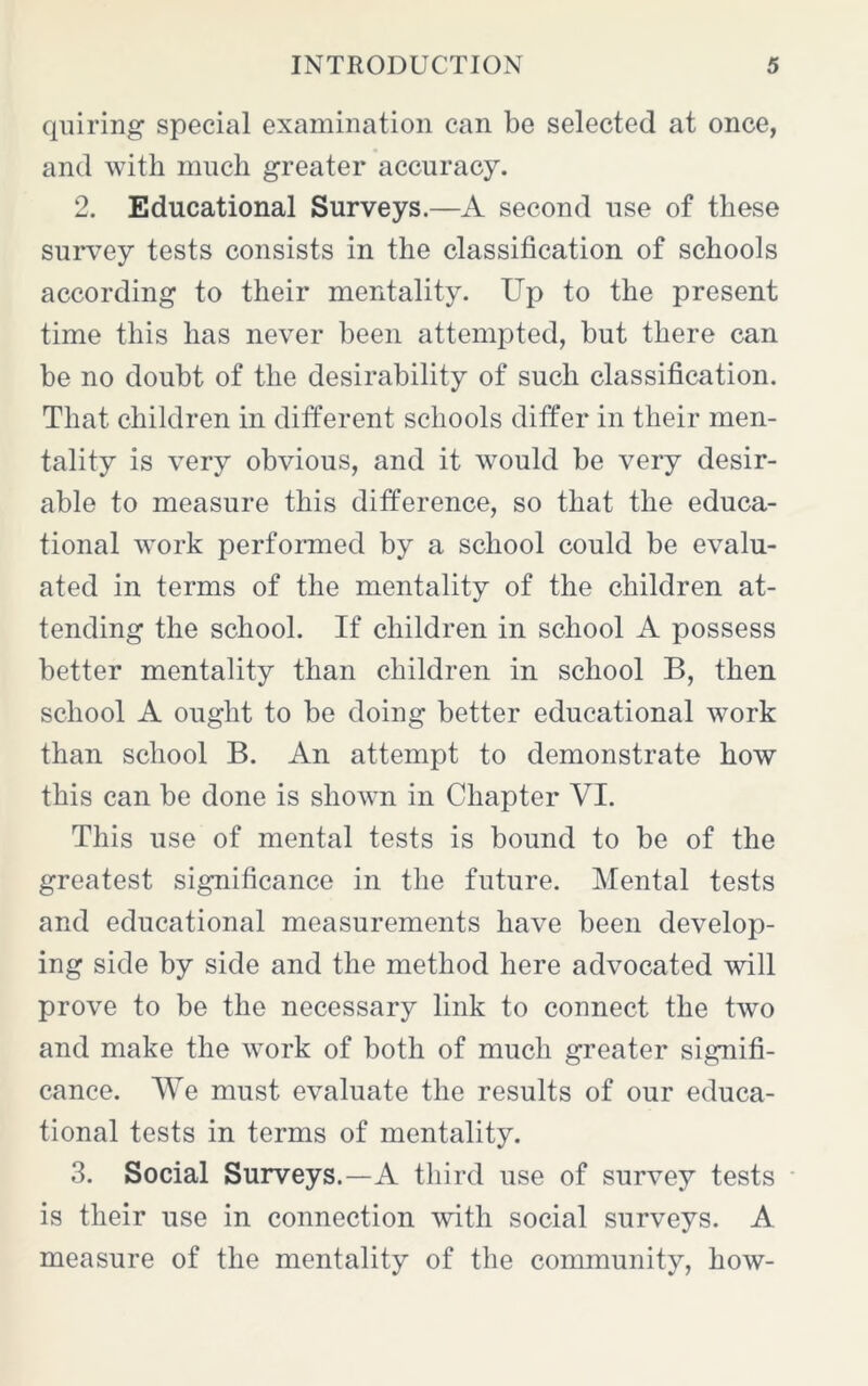 qniring special examination can be selected at once, and with much greater accuracy. 2. Educational Surveys.—A second use of these survey tests consists in the classification of schools according to their mentality. Up to the present time this has never been attempted, but there can be no doubt of the desirability of such classification. That children in different schools differ in their men- tality is very obvious, and it would be very desir- able to measure this difference, so that the educa- tional work performed by a school could be evalu- ated in terms of the mentality of the children at- tending the school. If children in school A possess better mentality than children in school B, then school A ought to be doing better educational work than school B. An attempt to demonstrate how this can be done is shown in Chapter VI. This use of mental tests is bound to be of the greatest significance in the future. Mental tests and educational measurements have been develop- ing side by side and the method here advocated will prove to be the necessary link to connect the two and make the work of both of much greater signifi- cance. We must evaluate the results of our educa- tional tests in terms of mentality. 3. Social Surveys.—A third use of survey tests is their use in connection with social surveys. A measure of the mentality of the community, how-