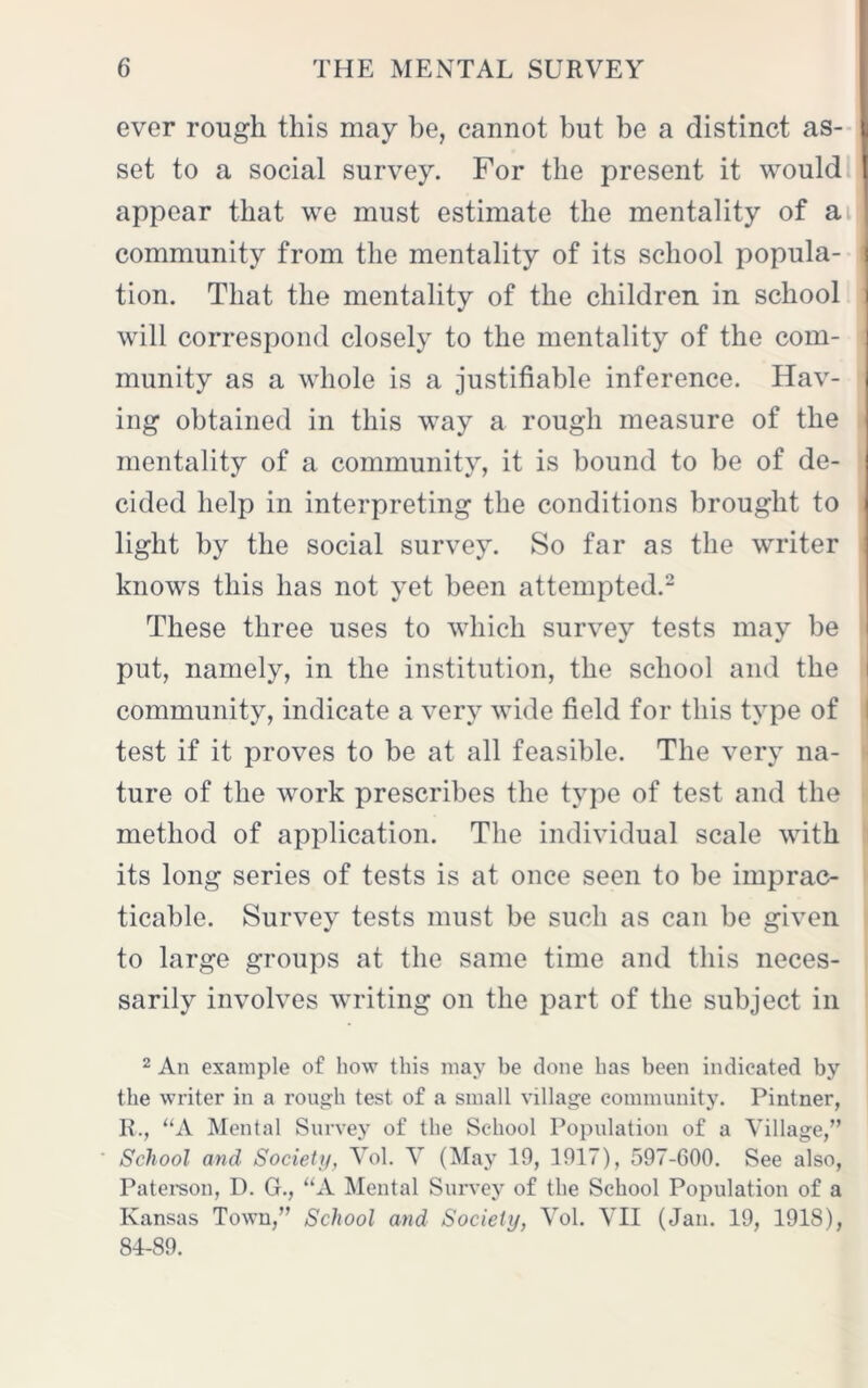 ever rough this may be, cannot but be a distinct as- set to a social survey. For the present it would appear that we must estimate the mentality of a community from the mentality of its school popula- i tion. That the mentality of the children in school | will correspond closely to the mentality of the com- munity as a whole is a justifiable inference. Hav- ing obtained in this way a rough measure of the mentality of a community, it is bound to be of de- cided help in interpreting the conditions brought to light by the social survey. So far as the writer knows this has not yet been attempted.2 These three uses to which survey tests may be put, namely, in the institution, the school and the community, indicate a very wide field for this type of test if it proves to be at all feasible. The very na- ture of the work prescribes the type of test and the method of application. The individual scale with its long series of tests is at once seen to be imprac- ticable. Survey tests must be such as can be given to large groups at the same time and this neces- sarily involves writing on the part of the subject in 2 An example of how this may be done has been indicated by the writer in a rough test of a small village community. Pintner, R., “A Mental Survey of the School Population of a Village,” School and Society, Vol. V (May 10, 1017), 507-600. See also, Paterson, D. G., “A Mental Survey of the School Population of a Kansas Town,” School and Society, Vol. VII (Jan. 10, 1018), 84-80.