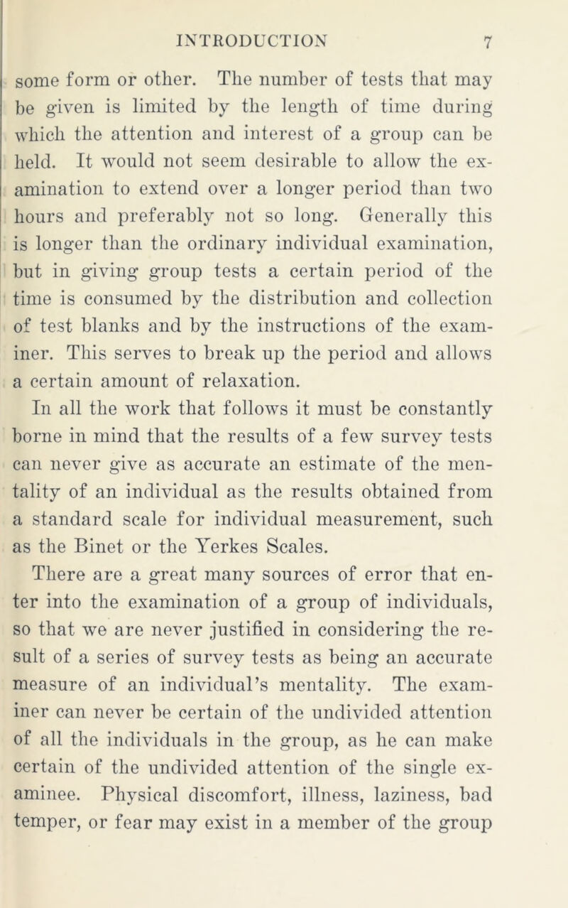 some form or other. The number of tests that may be given is limited by the length of time during which the attention and interest of a group can he held. It would not seem desirable to allow the ex- amination to extend over a longer period than two hours and preferably not so long. Generally this is longer than the ordinary individual examination, but in giving group tests a certain period of the time is consumed by the distribution and collection of test blanks and by the instructions of the exam- iner. This serves to break up the period and allows a certain amount of relaxation. In all the work that follows it must be constantly borne in mind that the results of a few survey tests can never give as accurate an estimate of the men- tality of an individual as the results obtained from a standard scale for individual measurement, such as the Binet or the Yerkes Scales. There are a great many sources of error that en- ter into the examination of a group of individuals, so that we are never justified in considering the re- sult of a series of survey tests as being an accurate measure of an individual’s mentality. The exam- iner can never be certain of the undivided attention of all the individuals in the group, as he can make certain of the undivided attention of the single ex- aminee. Physical discomfort, illness, laziness, bad temper, or fear may exist in a member of the group