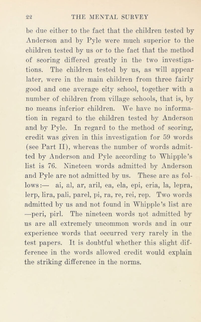 be due either to the fact that the children tested by Anderson and by Pyle were much superior to the children tested by us or to the fact that the method of scoring differed greatly in the two investiga- tions. The children tested by us, as will appear later, were in the main children from three fairly good and one average city school, together with a number of children from village schools, that is, by no means inferior children. We have no informa- tion in regard to the children tested by Anderson and by Pyle. In regard to the method of scoring, credit was given in this investigation for 59 words (see Part II), whereas the number of words admit- ted by Anderson and Pyle according to Whipple’s list is 76. Nineteen words admitted bv Anderson and Pyle are not admitted by us. These are as fol- lows:— ai, al, ar, aril, ea, ela, epi, eria, la, lepra, lerp, lira, pali, parel, pi, ra, re, rei, rep. Two words admitted by us and not found in Whipple’s list are —peri, pirl. The nineteen words not admitted by us are all extremely uncommon words and in our experience words that occurred very rarely in the test papers. It is doubtful whether this slight dif- ference in the words allowed credit would explain the striking difference in the norms.