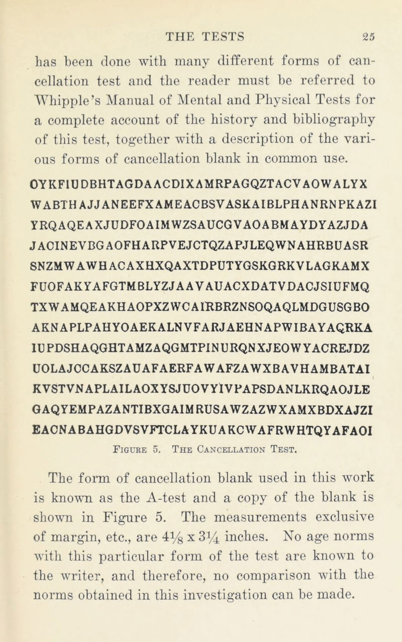 has been done with many different forms of can- cellation test and the reader must be referred to Whipple’s Manual of Mental and Physical Tests for a complete account of the history and bibliography of this test, together with a description of the vari- ous forms of cancellation blank in common use. OYKFIUDBHTAGDAACD1XAMRPAGQZTACVAOWALYX WABTH AJJ ANEEFXAMEACBSVASKAIBLPHANRNPKAZI YRQAQEAXJUDFOAIMWZSAUCGVAOABMAYDYAZJDA JACINEVBGAOFHARPVEJCTQZAPJLEQWNAHRBUASR SNZMWAWHACAXHXQAXTDPUTYGSKGRKVLAGKAMX FUOFAKYAFGTMBLYZJAA VAUACXDATVDACJSIUFMQ TXWAMQEAKHAOPXZWCAIBBRZNSOQAQLMDGUSGBO AKNAPLPAHYOAEKALNVFARJAEHNAPWIBAYAQRKA IUPDSHAQGHTAMZAQGMTPINURQNXJEOWYACREJDZ UOLAJCCAKSZAUAFAERFAWAFZAWXBAVHAMBATAI KVSTVNAPLAILAOXYSJUOVYIVPAPSDANLKRQAOJLE GAQYEMPAZANTIBXGAIMRUSAWZAZWXAMXBDXAJZI EACNABAHGDVSVFTCLAYKUAKCWAFRWHTQYAFAOI Figure 5. The Cancellation Test. The form of cancellation blank used in this work is known as the A-test and a copy of the blank is shown in Figure 5. The measurements exclusive of margin, etc., are 4% x 3^4 inches. No age norms with this particular form of the test are known to the writer, and therefore, no comparison with the norms obtained in this investigation can be made.