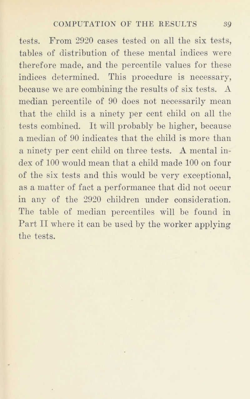 tests. From 2920 cases tested on all the six tests, tables of distribution of these mental indices were therefore made, and the percentile values for these indices determined. This procedure is necessary, because we are combining the results of six tests. A median percentile of 90 does not necessarily mean that the child is a ninety per cent child on all the tests combined. It will probably be higher, because a median of 90 indicates that the child is more than a ninety per cent child on three tests. A mental in- dex of 100 would mean that a child made 100 on four of the six tests and this would be very exceptional, as a matter of fact a performance that did not occur in any of the 2920 children under consideration. The table of median percentiles will be found in Part II where it can be used by the worker applying the tests.