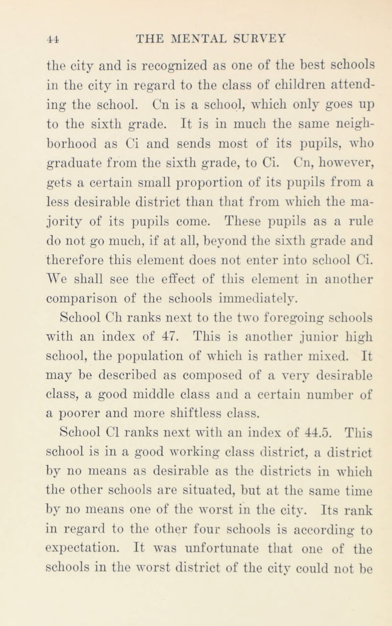 the city and is recognized as one of the best schools in the city in regard to the class of children attend- ing the school. On is a school, which only goes up to the sixth grade. It is in much the same neigh- borhood as Ci and sends most of its pupils, who graduate from the sixth grade, to Ci. Cn, however, gets a certain small proportion of its pupils from a less desirable district than that from which the ma- jority of its pupils come. These pupils as a rule do not go much, if at all, beyond the sixth grade and therefore this element does not enter into school Ci. We shall see the effect of this element in another comparison of the schools immediately. School Cli ranks next to the two foregoing schools with an index of 47. This is another junior high school, the population of which is rather mixed. It may be described as composed of a very desirable class, a good middle class and a certain number of a poorer and more shiftless class. School Cl ranks next with an index of 44.5. This school is in a good working class district, a district by no means as desirable as the districts in which the other schools are situated, but at the same time by no means one of the worst in the city. Its rank in regard to the other four schools is according to expectation. It was unfortunate that one of the schools in the worst district of the city could not be