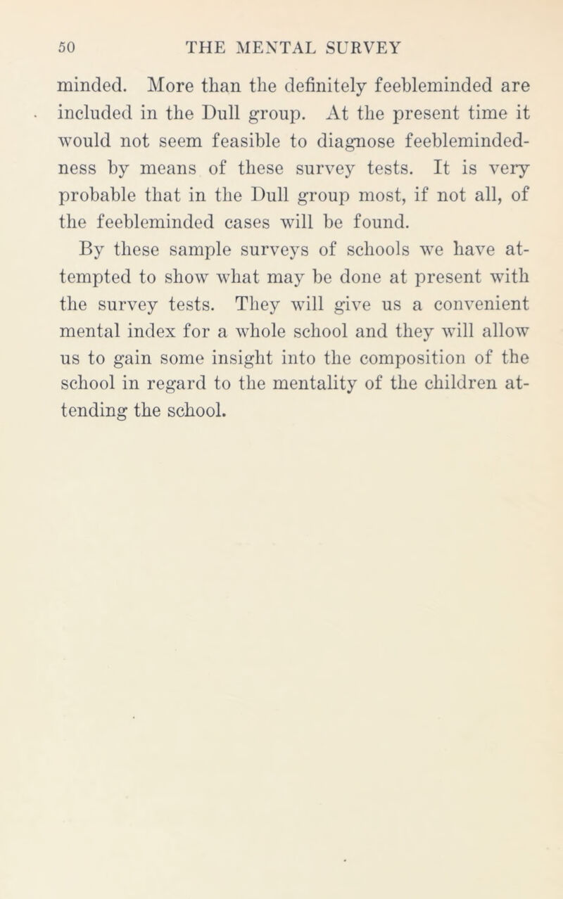 minded. More than the definitely feebleminded are included in the Dull group. At the present time it would not seem feasible to diagnose feebleminded- ness by means of these survey tests. It is very probable that in the Dull group most, if not all, of the feebleminded cases will be found. By these sample surveys of schools we have at- tempted to show what may be done at present vTith the survey tests. They will give us a convenient mental index for a whole school and they will allow us to gain some insight into the composition of the school in regard to the mentality of the children at- tending the school.