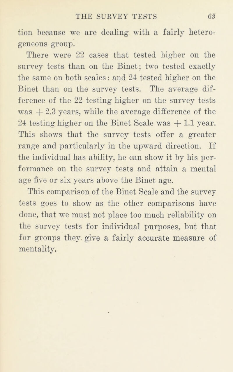 tion because we are dealing with a fairly hetero- geneous group. There were 22 cases that tested higher on the survey tests than on the Binet; two tested exactly the same on both scales: and 24 tested higher on the Binet than on the survey tests. The average dif- ference of the 22 testing higher on the survey tests was + 2.3 years, while the average difference of the 24 testing higher on the Binet Scale was + 1.1 year. This shows that the survey tests offer a greater range and particularly in the upward direction. If the individual has ability, he can show it by his per- formance on the survey tests and attain a mental age five or six years above the Binet age. This comparison of the Binet Scale and the survey tests goes to show as the other comparisons have done, that we must not place too much reliability on the survey tests for individual purposes, but that for groups they, give a fairly accurate measure of mentality.