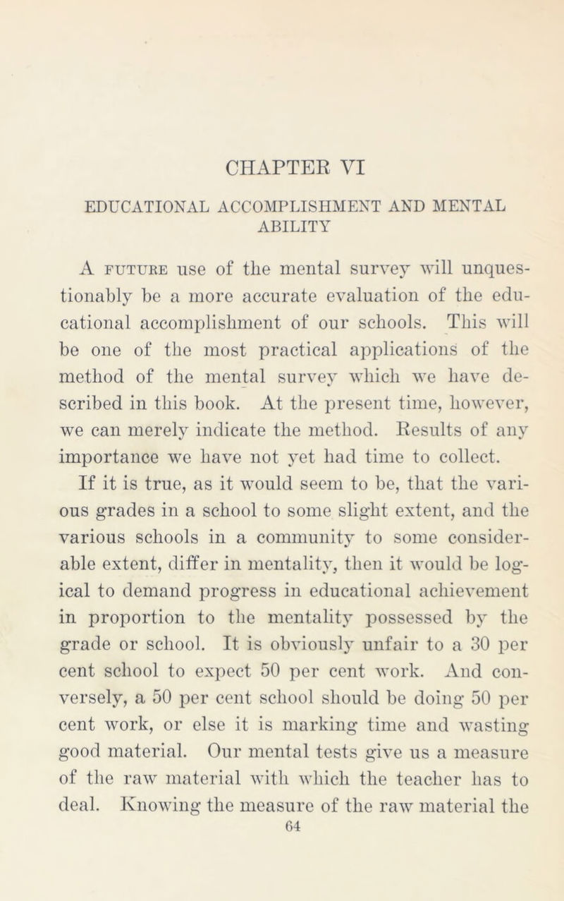 CHAPTER VI EDUCATIONAL ACCOMPLISHMENT AND MENTAL ABILITY A future use of the mental survey will unques- tionably be a more accurate evaluation of the edu- cational accomplishment of our schools. This will be one of the most practical applications of the method of the mental survey which we have de- scribed in this book. At the present time, however, we can merely indicate the method. Results of any importance we have not yet had time to collect. If it is true, as it would seem to be, that the vari- ous grades in a school to some slight extent, and the various schools in a community to some consider- able extent, differ in mentality, then it would be log- ical to demand progress in educational achievement in proportion to the mentality possessed by the grade or school. It is obviously unfair to a 30 per cent school to expect 50 per cent work. And con- versely, a 50 per cent school should be doing 50 per cent work, or else it is marking time and wasting good material. Our mental tests give us a measure of the raw material with which the teacher has to deal. Knowing the measure of the raw material the