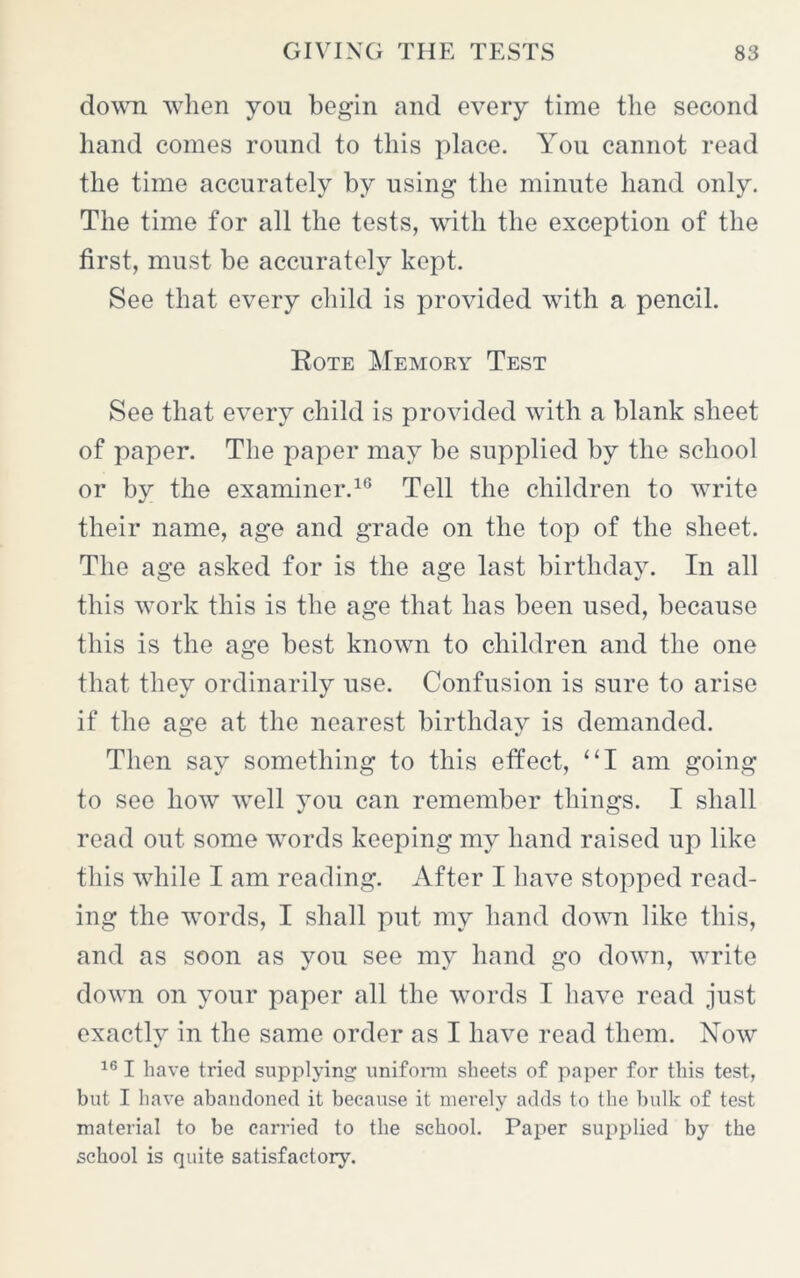 down when yon begin and every time the second hand comes round to this place. You cannot read the time accurately by using the minute hand only. The time for all the tests, with the exception of the first, must be accurately kept. See that every child is provided with a pencil. Rote Memory Test See that every child is provided with a blank sheet of paper. The paper may be supplied by the school or by the examiner.16 Tell the children to write their name, age and grade on the top of the sheet. The age asked for is the age last birthday. In all this work this is the age that has been used, because this is the age best known to children and the one that they ordinarily use. Confusion is sure to arise if the age at the nearest birthday is demanded. Then say something to this effect, “I am going to see how wTell you can remember things. I shall read out some words keeping my hand raised up like this while I am reading. After I have stopped read- ing the words, I shall put my hand down like this, and as soon as you see my hand go down, write down on your paper all the words I have read just exactly in the same order as I have read them. Now 161 have tried supplying uniform sheets of paper for this test, but I have abandoned it because it merely adds to the bulk of test material to be carried to the school. Paper supplied by the school is quite satisfactory.