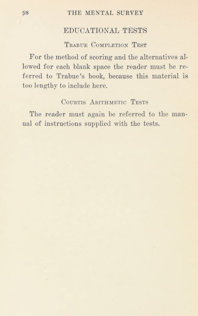 EDUCATIONAL TESTS Trabue Completion Test For the method of scoring and the alternatives al- lowed for each blank space the reader must be re- ferred to Trabue’s book, because this material is too lengthy to include here. Courtis Arithmetic Tests The reader must again be referred to the man- ual of instructions supplied with the tests.