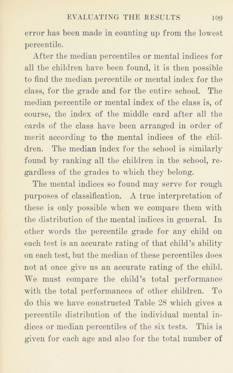 error has been made in counting up from the lowest percentile. After the median percentiles or mental indices for all the children have been found, it is then possible to find the median percentile or mental index for the class, for the grade and for the entire school. The median percentile or mental index of the class is, of course, the index of the middle card after all the cards of the class have been arranged in order of merit according to the mental indices of the chil- dren. The median index for the school is similarly found by ranking all the children in the school, re- gardless of the grades to which they belong. The mental indices so found may serve for rough purposes of classification. A true interpretation of these is only possible when we compare them with the distribution of the mental indices in general. In other words the percentile grade for any child on each test is an accurate rating of that child’s ability on each test, but the median of these percentiles does not at once give us an accurate rating of the child. We must compare the child’s total performance with the total performances of other children. To do this we have constructed Table 28 which gives a percentile distribution of the individual mental in- dices or median percentiles of the six tests. This is given for each age and also for the total number of