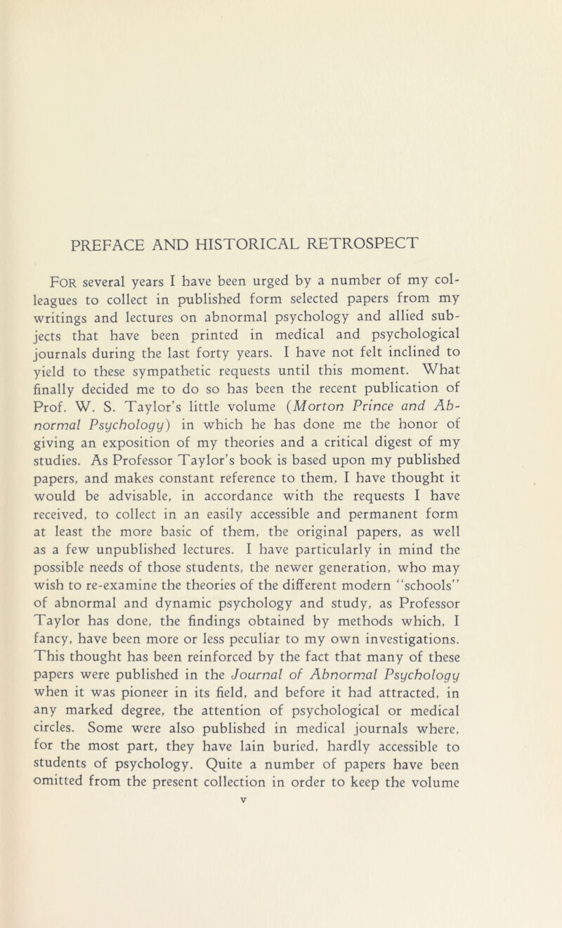 PREFACE AND HISTORICAL RETROSPECT For several years I have been urged by a number of my col- leagues to collect in published form selected papers from my writings and lectures on abnormal psychology and allied sub- jects that have been printed in medical and psychological journals during the last forty years. I have not felt inclined to yield to these sympathetic requests until this moment. What finally decided me to do so has been the recent publication of Prof. W. S. Taylor’s little volume (Morton Prince and Ab- normal Psychology) in which he has done me the honor of giving an exposition of my theories and a critical digest of my studies. As Professor Taylor's book is based upon my published papers, and makes constant reference to them, I have thought it would be advisable, in accordance with the requests I have received, to collect in an easily accessible and permanent form at least the more basic of them, the original papers, as well as a few unpublished lectures. I have particularly in mind the possible needs of those students, the newer generation, who may wish to re-examine the theories of the different modern schools” of abnormal and dynamic psychology and study, as Professor Taylor has done, the findings obtained by methods which, I fancy, have been more or less peculiar to my own investigations. This thought has been reinforced by the fact that many of these papers were published in the Journal of Abnormal Psychology when it was pioneer in its field, and before it had attracted, in any marked degree, the attention of psychological or medical circles. Some were also published in medical journals where, for the most part, they have lain buried, hardly accessible to students of psychology. Quite a number of papers have been omitted from the present collection in order to keep the volume
