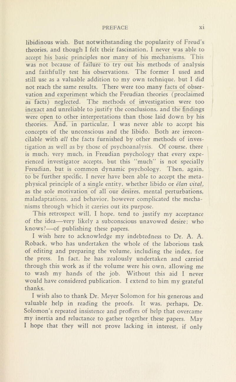 libidinous wish. But notwithstanding the popularity of Freud’s theories, and though I felt their fascination, I never was able to accept his basic principles nor many of his mechanisms. This was not because of failure to try out his methods of analysis and faithfully test his observations. The former I used and still use as a valuable addition to my own technique, but I did not reach the same results. There were too many facts of obser- vation and experiment which the Freudian theories (proclaimed as facts) neglected. The methods of investigation were too inexact and unreliable to justify the conclusions, and the findings were open to other interpretations than those laid down by his theories. And, in particular, I was never able to accept his concepts of the unconscious and the libido. Both are irrecon- cilable with all the facts furnished by other methods of inves- tigation as well as by those of psychoanalysis. Of course, there is much, very much, in Freudian psychology that every expe- rienced investigator accepts, but this “much” is not specially Freudian, but is common dynamic psychology. Then, again, to be further specific, I never have been able to accept the meta- physical principle of a single entity, whether libido or elan vital, as the sole motivation of all our desires, mental perturbations, maladaptations, and behavior, however complicated the mecha- nisms through which it carries out its purpose. This retrospect will, I hope, tend to justify my acceptance of the idea—very likely a subconscious unavowed desire; who knows?—of publishing these papers. I wish here to acknowledge my indebtedness to Dr. A. A. Roback, who has undertaken the whole of the laborious task of editing and preparing the volume, including the index, for the press. In fact, he has zealously undertaken and carried through this work as if the volume were his own, allowing me to wash my hands of the job. Without this aid I never would have considered publication. I extend to him my grateful thanks. I wish also to thank Dr. Meyer Solomon for his generous and valuable help in reading the proofs. It was, perhaps, Dr. Solomon’s repeated insistence and proffers of help that overcame my inertia and reluctance to gather together these papers. May I hope that they will not prove lacking in interest, if only