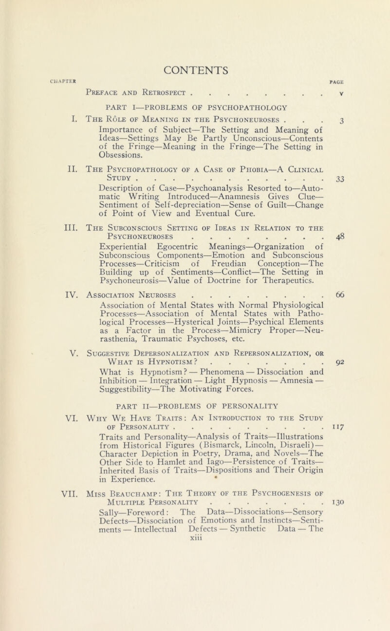 CHAPTER CONTENTS PACE Preface and Retrospect v PART I—PROBLEMS OF PSYCHOPATHOLOGY I. The Role of Meaning in the Psychoneuroses ... 3 Importance of Subject—The Setting and Meaning of Ideas—Settings May Be Partly Unconscious—Contents of the Fringe—Meaning in the Fringe—The Setting in Obsessions. II. The Psychopathology of a Case of Phobia—A Clinical Study 33 Description of Case—Psychoanalysis Resorted to—Auto- matic Writing Introduced—Anamnesis Gives Clue— Sentiment of Self-depreciation—Sense of Guilt—Change of Point of View and Eventual Cure. III. The Subconscious Setting of Ideas in Relation to the Psychoneuroses 48 Experiential Egocentric Meanings—Organization of Subconscious Components—Emotion and Subconscious Processes—Criticism of Freudian Conception—The Building up of Sentiments—Conflict—The Setting in Psychoneurosis—Value of Doctrine for Therapeutics. IV. Association Neuroses 66 Association of Mental States with Normal Physiological Processes—Association of Mental States with Patho- logical Processes—Hysterical Joints—Psychical Elements as a Factor in the Process—Mimicry Proper—Neu- rasthenia, Traumatic Psychoses, etc. V. Suggestive Depersonalization and Repersonalization, or What is Hypnotism? 92 What is Hypnotism? — Phenomena — Dissociation and Inhibition — Integration — Light Hypnosis — Amnesia — Suggestibility—The Motivating Forces. PART II—PROBLEMS OF PERSONALITY VI. Why We Have Traits: An Introduction to the Study of Personality 117 Traits and Personality—Analysis of Traits—Illustrations from Historical Figures (Bismarck, Lincoln, Disraeli) — Character Depiction in Poetry, Drama, and Novels—The Other Side to Hamlet and Iago—Persistence of Traits— Inherited Basis of Traits—Dispositions and Their Origin in Experience. VII. Miss Beauchamp: The Theory of the Psychogenesis of Multiple Personality 130 Sally—Foreword : The Data—Dissociations—Sensory Defects—Dissociation of Emotions and Instincts—Senti- ments — Intellectual Defects — Synthetic Data — The