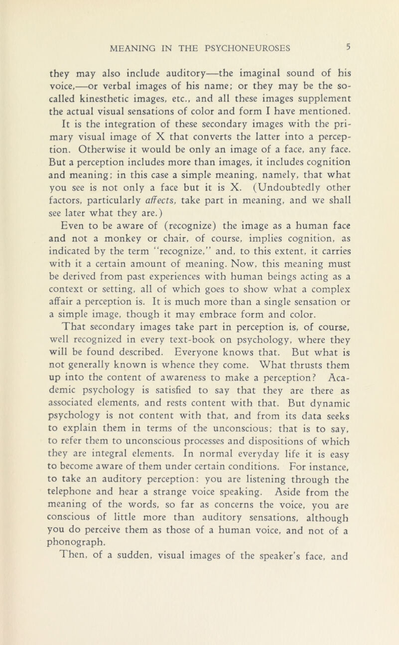 they may also include auditory—the imaginal sound of his voice,—or verbal images of his name; or they may be the so- called kinesthetic images, etc., and all these images supplement the actual visual sensations of color and form I have mentioned. It is the integration of these secondary images with the pri- mary visual image of X that converts the latter into a percep- tion. Otherwise it would be only an image of a face, any face. But a perception includes more than images, it includes cognition and meaning; in this case a simple meaning, namely, that what you see is not only a face but it is X. (Undoubtedly other factors, particularly affects, take part in meaning, and we shall see later what they are.) Even to be aware of (recognize) the image as a human face and not a monkey or chair, of course, implies cognition, as indicated by the term “recognize,” and, to this extent, it carries with it a certain amount of meaning. Now, this meaning must be derived from past experiences with human beings acting as a context or setting, all of which goes to show what a complex affair a perception is. It is much more than a single sensation or a simple image, though it may embrace form and color. That secondary images take part in perception is, of course, well recognized in every text-book on psychology, where they will be found described. Everyone knows that. But what is not generally known is whence they come. What thrusts them up into the content of awareness to make a perception? Aca- demic psychology is satisfied to say that they are there as associated elements, and rests content with that. But dynamic psychology is not content with that, and from its data seeks to explain them in terms of the unconscious; that is to say, to refer them to unconscious processes and dispositions of which they are integral elements. In normal everyday life it is easy to become aware of them under certain conditions. For instance, to take an auditory perception: you are listening through the telephone and hear a strange voice speaking. Aside from the meaning of the words, so far as concerns the voice, you are conscious of little more than auditory sensations, although you do perceive them as those of a human voice, and not of a phonograph. Then, of a sudden, visual images of the speaker’s face, and