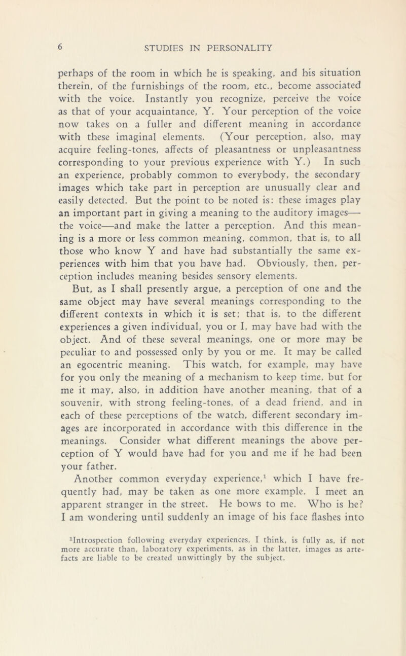 perhaps of the room in which he is speaking, and his situation therein, of the furnishings of the room, etc., become associated with the voice. Instantly you recognize, perceive the voice as that of your acquaintance, Y. Your perception of the voice now takes on a fuller and different meaning in accordance with these imaginal elements. (Your perception, also, may acquire feeling-tones, affects of pleasantness or unpleasantness corresponding to your previous experience with Y.) In such an experience, probably common to everybody, the secondary images which take part in perception are unusually clear and easily detected. But the point to be noted is: these images play an important part in giving a meaning to the auditory images— the voice—and make the latter a perception. And this mean- ing is a more or less common meaning, common, that is, to all those who know Y and have had substantially the same ex- periences with him that you have had. Obviously, then, per- ception includes meaning besides sensory elements. But, as I shall presently argue, a perception of one and the same object may have several meanings corresponding to the different contexts in which it is set; that is, to the different experiences a given individual, you or I, may have had with the object. And of these several meanings, one or more may be peculiar to and possessed only by you or me. It may be called an egocentric meaning. This watch, for example, may have for you only the meaning of a mechanism to keep time, but for me it may, also, in addition have another meaning, that of a souvenir, with strong feeling-tones, of a dead friend, and in each of these perceptions of the watch, different secondary im- ages are incorporated in accordance with this difference in the meanings. Consider what different meanings the above per- ception of Y would have had for you and me if he had been your father. Another common everyday experience,1 which I have fre- quently had, may be taken as one more example. I meet an apparent stranger in the street. He bows to me. Who is he? I am wondering until suddenly an image of his face flashes into introspection following everyday experiences, I think, is fully as, if not more accurate than, laboratory experiments, as in the latter, images as arte- facts are liable to be created unwittingly by the subject.