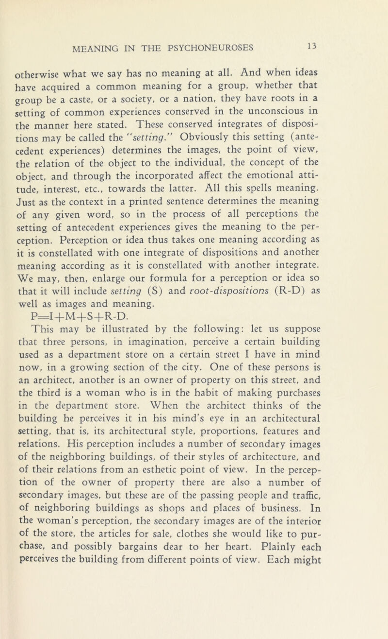 otherwise what we say has no meaning at all. And when ideas have acquired a common meaning for a group, whether that group be a caste, or a society, or a nation, they have roots in a setting of common experiences conserved in the unconscious in the manner here stated. These conserved integrates of disposi- tions may be called the “setting  Obviously this setting (ante- cedent experiences) determines the images, the point of view, the relation of the object to the individual, the concept of the object, and through the incorporated affect the emotional atti- tude, interest, etc., towards the latter. All this spells meaning. Just as the context in a printed sentence determines the meaning of any given word, so in the process of all perceptions the setting of antecedent experiences gives the meaning to the per- ception. Perception or idea thus takes one meaning according as it is constellated with one integrate of dispositions and another meaning according as it is constellated with another integrate. We may, then, enlarge our formula for a perception or idea so that it will include setting (S) and root-dispositions (R-D) as well as images and meaning. P=I+M+S+R-D. This may be illustrated by the following: let us suppose that three persons, in imagination, perceive a certain building used as a department store on a certain street I have in mind now, in a growing section of the city. One of these persons is an architect, another is an owner of property on this street, and the third is a woman who is in the habit of making purchases in the department store. When the architect thinks of the building he perceives it in his mind’s eye in an architectural setting, that is, its architectural style, proportions, features and relations. His perception includes a number of secondary images of the neighboring buildings, of their styles of architecture, and of their relations from an esthetic point of view. In the percep- tion of the owner of property there are also a number of secondary images, but these are of the passing people and traffic, of neighboring buildings as shops and places of business. In the woman’s perception, the secondary images are of the interior of the store, the articles for sale, clothes she would like to pur- chase, and possibly bargains dear to her heart. Plainly each perceives the building from different points of view. Each might