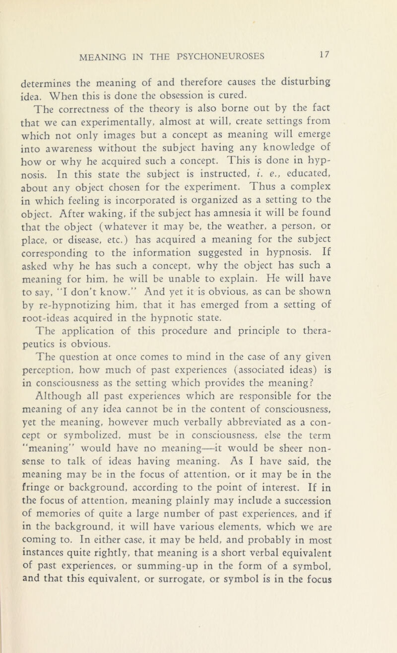 determines the meaning of and therefore causes the disturbing idea. When this is done the obsession is cured. The correctness of the theory is also borne out by the fact that we can experimentally, almost at will, create settings from which not only images but a concept as meaning will emerge into awareness without the subject having any knowledge of how or why he acquired such a concept. This is done in hyp- nosis. In this state the subject is instructed, i. e., educated, about any object chosen for the experiment. Thus a complex in which feeling is incorporated is organized as a setting to the object. After waking, if the subject has amnesia it will be found that the object (whatever it may be, the weather, a person, or place, or disease, etc.) has acquired a meaning for the subject corresponding to the information suggested in hypnosis. If asked why he has such a concept, why the object has such a meaning for him, he will be unable to explain. He will have to say, “I don’t know.” And yet it is obvious, as can be shown by re-hypnotizing him, that it has emerged from a setting of root-ideas acquired in the hypnotic state. The application of this procedure and principle to thera- peutics is obvious. The question at once comes to mind in the case of any given perception, how much of past experiences (associated ideas) is in consciousness as the setting which provides the meaning? Although all past experiences which are responsible for the meaning of any idea cannot be in the content of consciousness, yet the meaning, however much verbally abbreviated as a con- cept or symbolized, must be in consciousness, else the term “meaning” would have no meaning—it would be sheer non- sense to talk of ideas having meaning. As I have said, the meaning may be in the focus of attention, or it may be in the fringe or background, according to the point of interest. If in the focus of attention, meaning plainly may include a succession of memories of quite a large number of past experiences, and if in the background, it will have various elements, which we are coming to. In either case, it may be held, and probably in most instances quite rightly, that meaning is a short verbal equivalent of past experiences, or summing-up in the form of a symbol, and that this equivalent, or surrogate, or symbol is in the focus