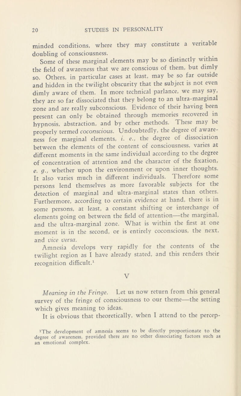 minded conditions, where they may constitute a veritable doubling of consciousness. Some of these marginal elements may be so distinctly within the field of awareness that we are conscious of them, but dimly so. Others, in particular cases at least, may be so far outside and hidden in the twilight obscurity that the subject is not even dimly aware of them. In more technical parlance, we may say, they are so far dissociated that they belong to an ultra-marginal zone and are really subconscious. Evidence of their having been present can only be obtained through memories recovered in hypnosis, abstraction, and by other methods. These may be properly termed coconscious. Undoubtedly, the degree of aware- ness for marginal elements, i. e., the degree of dissociation between the elements of the content of consciousness, varies at different moments in the same individual according to the degree of concentration of attention and the character of the fixation, e. g., whether upon the environment or upon inner thoughts. It also varies much in different individuals. Therefore some persons lend themselves as more favorable subjects for the detection of marginal and ultra-marginal states than others. Furthermore, according to certain evidence at hand, there is in some persons, at least, a constant shifting or interchange of elements going on between the field of attention the marginal, and the ultra-marginal zone. What is within the first at one moment is in the second, or is entirely coconscious, the next, and vice versa. Amnesia develops very rapidly for the contents of the twilight region as I have already stated, and this renders their recognition difficult.1 V Meaning in the Fringe. Let us now return from this general survey of the fringe of consciousness to our theme—the setting which gives meaning to ideas. It is obvious that theoretically, when I attend to the percep- xThe development of amnesia seems to be directly proportionate to the degree of awareness, provided there are no other dissociating factors such as an emotional complex.