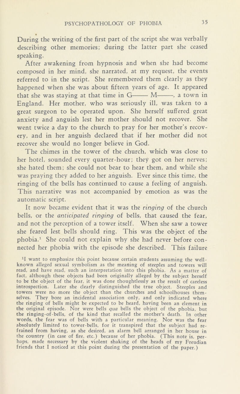 During the writing of the first part of the script she was verbally describing other memories; during the latter part she ceased speaking. After awakening from hypnosis and when she had become composed in her mind, she narrated, at my request, the events referred to in the script. She remembered them clearly as they happened when she was about fifteen years of age. It appeared that she was staying at that time in G M , a town in England. Her mother, who was seriously ill, was taken to a great surgeon to be operated upon. She herself suffered great anxiety and anguish lest her mother should not recover. She went twice a day to the church to pray for her mother’s recov- ery, and in her anguish declared that if her mother did not recover she would no longer believe in God. The chimes in the tower of the church, which was close to her hotel, sounded every quarter-hour; they got on her nerves; she hated them; she could not bear to hear them, and while she was praying they added to her anguish. Ever since this time, the ringing of the bells has continued to cause a feeling of anguish. This narrative was not accompanied by emotion as was the automatic script. It now became evident that it was the ringing of the church bells, or the anticipated ringing of bells, that caused the fear, and not the perception of a tower itself. When she saw a tower she feared lest bells should ring. This was the object of the phobia.1 She could not explain why she had never before con- nected her phobia with the episode she described. This failure 1I want to emphasize this point because certain students assuming the well- known alleged sexual symbolism as the meaning of steeples and towers will read, and have read, such an interpretation into this phobia. As a matter of fact, although these objects had been originally alleged by the subject herself to be the object of the fear, it was done thoughtlessly as the result of careless introspection. Later she clearly distinguished the true object. Steeples and towers were no more the object than the churches and schoolhouses them- selves. They bore an incidental association only, and only indicated where the ringing of bells might be expected to be heard, having been an element in the original episode. Nor were bells qua bells the object of the phobia, but the ringing-of-bells, of the kind that recalled the mother’s death. In other words, the fear was of bells with a particular meaning. Nor was the fear absolutely limited to tower-bells, for it transpired that the subject had re- frained from having, as she desired, an alarm bell arranged in her house in the country (in case of fire, etc.) because of her phobia. (This note is, per- haps, made necessary by the violent shaking of the heads of my Freudian friends that I noticed at this point during the presentation of the paper.)