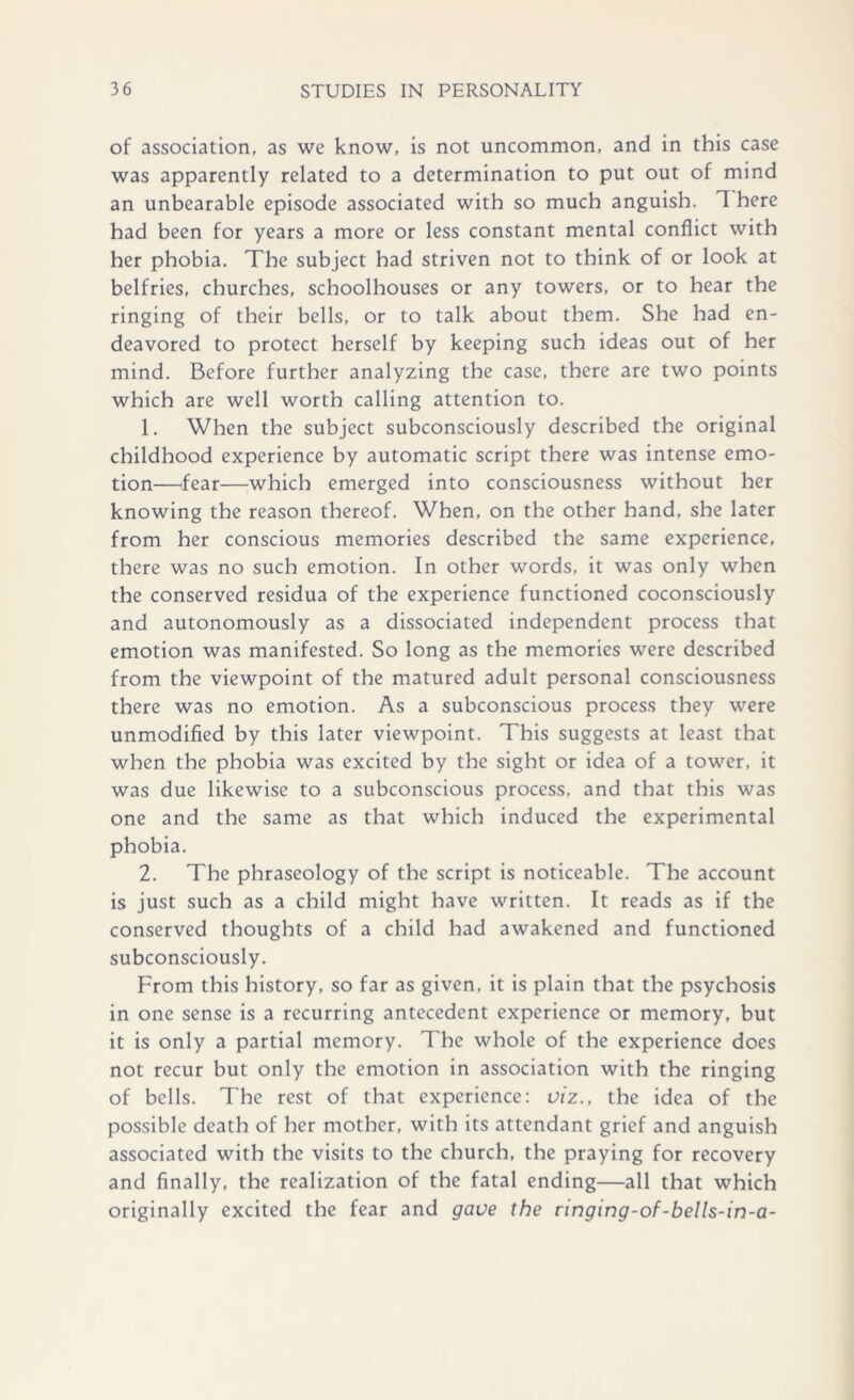 of association, as we know, is not uncommon, and in this case was apparently related to a determination to put out of mind an unbearable episode associated with so much anguish. 1 here had been for years a more or less constant mental conflict with her phobia. The subject had striven not to think of or look at belfries, churches, schoolhouses or any towers, or to hear the ringing of their bells, or to talk about them. She had en- deavored to protect herself by keeping such ideas out of her mind. Before further analyzing the case, there are two points which are well worth calling attention to. 1. When the subject subconsciously described the original childhood experience by automatic script there was intense emo- tion—fear—which emerged into consciousness without her knowing the reason thereof. When, on the other hand, she later from her conscious memories described the same experience, there was no such emotion. In other words, it was only when the conserved residua of the experience functioned coconsciously and autonomously as a dissociated independent process that emotion was manifested. So long as the memories were described from the viewpoint of the matured adult personal consciousness there was no emotion. As a subconscious process they were unmodified by this later viewpoint. This suggests at least that when the phobia was excited by the sight or idea of a tower, it was due likewise to a subconscious process, and that this was one and the same as that which induced the experimental phobia. 2. The phraseology of the script is noticeable. The account is just such as a child might have written. It reads as if the conserved thoughts of a child had awakened and functioned subconsciously. From this history, so far as given, it is plain that the psychosis in one sense is a recurring antecedent experience or memory, but it is only a partial memory. The whole of the experience does not recur but only the emotion in association with the ringing of bells. The rest of that experience: viz., the idea of the possible death of her mother, with its attendant grief and anguish associated with the visits to the church, the praying for recovery and finally, the realization of the fatal ending—all that which originally excited the fear and gave the ringing-of-bells-in-a-