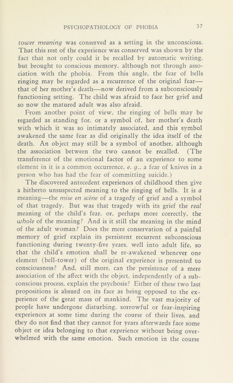 tower meaning was conserved as a setting in the unconscious. That this rest of the experience was conserved was shown by the fact that not only could it be recalled by automatic writing, but brought to conscious memory, although not through asso- ciation with the phobia. From this angle, the fear of bells ringing may be regarded as a recurrence of the original fear— that of her mother’s death—now derived from a subconsciously functioning setting. The child was afraid to face her grief and so now the matured adult was also afraid. From another point of view, the ringing of bells may be regarded as standing for, or a symbol of, her mother’s death with which it was so intimately associated, and this symbol awakened the same fear as did originally the idea itself of the death. An object may still be a symbol of another, although the association between the two cannot be recalled. (The transference of the emotional factor of an experience to some element in it is a common occurrence, e. g., a fear of knives in a person who has had the fear of committing suicide.) The discovered antecedent experiences of childhood then give a hitherto unsuspected meaning to the ringing of bells. It is a meaning—the mise en scene of a tragedy of grief and a symbol of that tragedy. But was that tragedy with its grief the real meaning of the child’s fear, or, perhaps more correctly, the whole of the meaning? And is it still the meaning in the mind of the adult woman? Does the mere conservation of a painful memory of grief explain its persistent recurrent subconscious functioning during twenty-five years, well into adult life, so that the child’s emotion shall be re-awakened whenever one element (bell-tower) of the original experience is presented to consciousness? And, still more, can the persistence of a mere association of the affect with the object, independently of a sub- conscious process, explain the psychosis? Either of these two last propositions is absurd on its face as being opposed to the ex- perience of the great mass of mankind. The vast majority of people have undergone disturbing, sorrowful or fear-inspiring experiences at some time during the course of their lives, and they do not find that they cannot for years afterwards face some object or idea belonging to that experience without being over- whelmed with the same emotion. Such emotion in the course