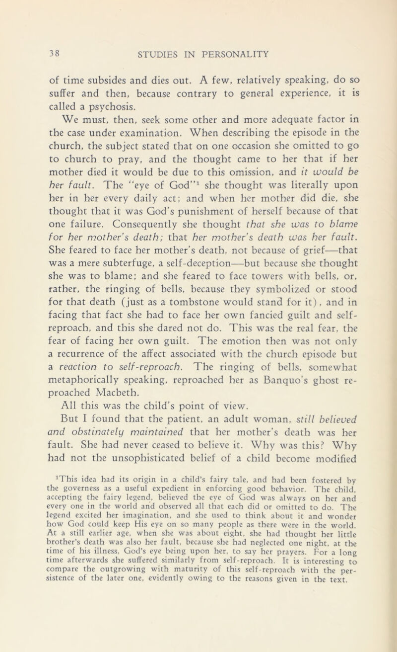 of time subsides and dies out. A few, relatively speaking, do so suffer and then, because contrary to general experience, it is called a psychosis. We must, then, seek some other and more adequate factor in the case under examination. When describing the episode in the church, the subject stated that on one occasion she omitted to go to church to pray, and the thought came to her that if her mother died it would be due to this omission, and it would be her fault. The “eye of God’’1 she thought was literally upon her in her every daily act; and when her mother did die, she thought that it was God’s punishment of herself because of that one failure. Consequently she thought that she was to blame for her mother’s death; that her mother’s death was her fault. She feared to face her mother’s death, not because of grief—that was a mere subterfuge, a self-deception—but because she thought she was to blame; and she feared to face towers with bells, or, rather, the ringing of bells, because they symbolized or stood for that death (just as a tombstone would stand for it), and in facing that fact she had to face her own fancied guilt and self- reproach, and this she dared not do. This was the real fear, the fear of facing her own guilt. The emotion then was not only a recurrence of the affect associated with the church episode but a reaction to self-reproach. The ringing of bells, somewhat metaphorically speaking, reproached her as Banquo’s ghost re- proached Macbeth. All this was the child’s point of view. But I found that the patient, an adult woman, still believed and obstinately maintained that her mother’s death was her fault. She had never ceased to believe it. Why was this? Why had not the unsophisticated belief of a child become modified 1This idea had its origin in a child’s fairy tale, and had been fostered by the governess as a useful expedient in enforcing good behavior. The child, accepting the fairy legend, believed the eye of God was always on her and every one in the world and observed all that each did or omitted to do. The legend excited her imagination, and she used to think about it and wonder how God could keep His eye on so many people as there were in the world. At a still earlier age. when she was about eight, she had thought her little brother’s death was also her fault, because she had neglected one night, at the time of his illness, God’s eye being upon her, to say her prayers. For a long time afterwards she suffered similarly from self-reproach. It is interesting to compare the outgrowing with maturity of this self-reproach with the per- sistence of the later one, evidently owing to the reasons given in the text.