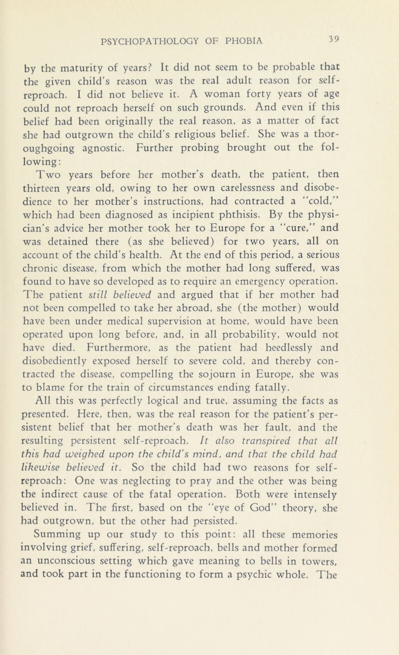 by the maturity of years? It did not seem to be probable that the given child’s reason was the real adult reason for self- reproach. I did not believe it. A woman forty years of age could not reproach herself on such grounds. And even if this belief had been originally the real reason, as a matter of fact she had outgrown the child’s religious belief. She was a thor- oughgoing agnostic. Further probing brought out the fol- lowing: Two years before her mother’s death, the patient, then thirteen years old, owing to her own carelessness and disobe- dience to her mother's instructions, had contracted a “cold,” which had been diagnosed as incipient phthisis. By the physi- cian’s advice her mother took her to Europe for a “cure,” and was detained there (as she believed) for two years, all on account of the child’s health. At the end of this period, a serious chronic disease, from which the mother had long suffered, was found to have so developed as to require an emergency operation. The patient still believed and argued that if her mother had not been compelled to take her abroad, she (the mother) would have been under medical supervision at home, would have been operated upon long before, and, in all probability, would not have died. Furthermore, as the patient had heedlessly and disobediently exposed herself to severe cold, and thereby con- tracted the disease, compelling the sojourn in Europe, she was to blame for the train of circumstances ending fatally. All this was perfectly logical and true, assuming the facts as presented. Here, then, was the real reason for the patient’s per- sistent belief that her mother’s death was her fault, and the resulting persistent self-reproach. It also transpired that all this had weighed upon the child’s mind, and that the child had likewise believed it. So the child had two reasons for self- reproach: One was neglecting to pray and the other was being the indirect cause of the fatal operation. Both were intensely believed in. The first, based on the “eye of God” theory, she had outgrown, but the other had persisted. Summing up our study to this point: all these memories involving grief, suffering, self-reproach, bells and mother formed an unconscious setting which gave meaning to bells in towers, and took part in the functioning to form a psychic whole. The