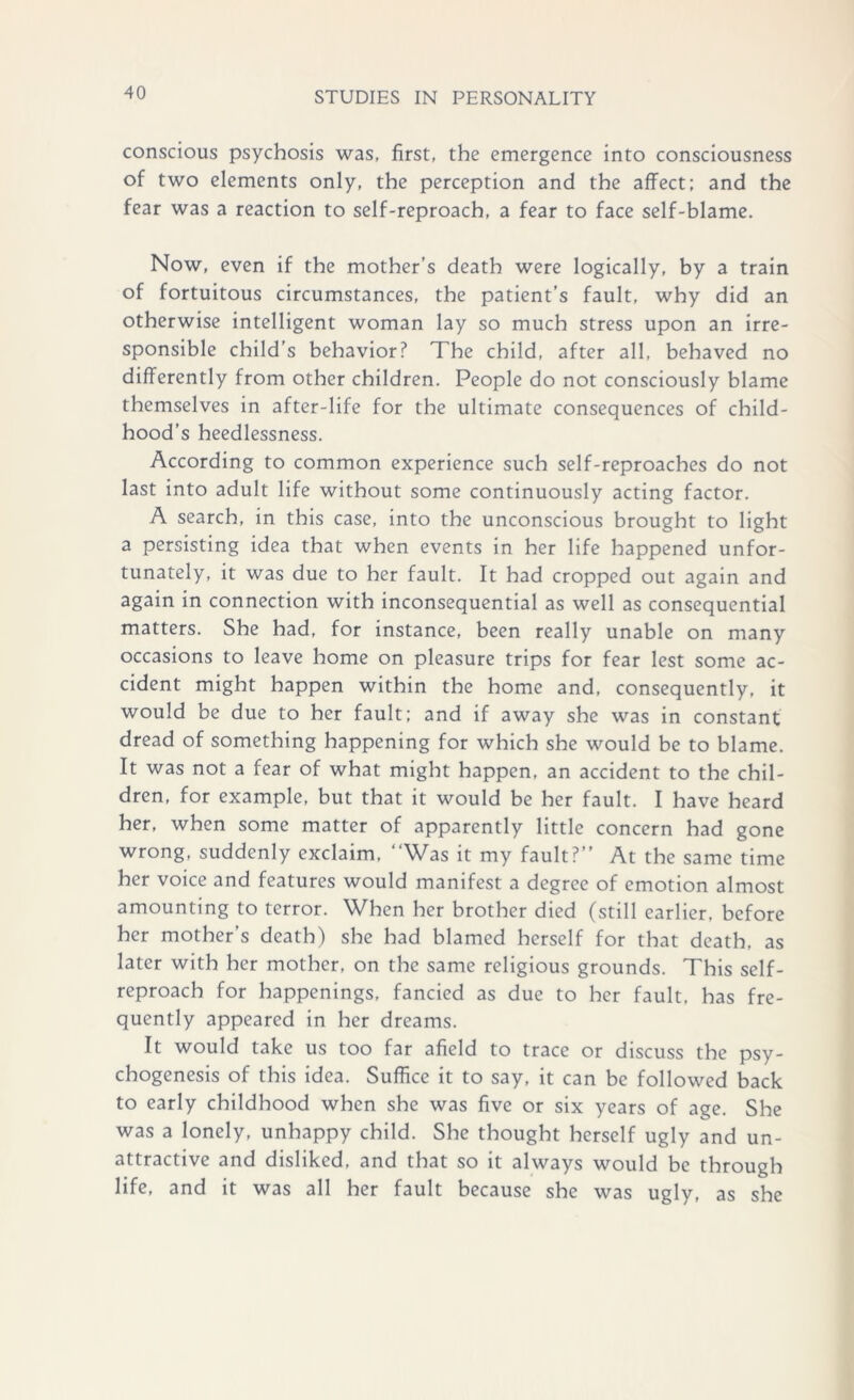 conscious psychosis was, first, the emergence into consciousness of two elements only, the perception and the affect; and the fear was a reaction to self-reproach, a fear to face self-blame. Now, even if the mother’s death were logically, by a train of fortuitous circumstances, the patient’s fault, why did an otherwise intelligent woman lay so much stress upon an irre- sponsible child’s behavior? The child, after all, behaved no differently from other children. People do not consciously blame themselves in after-life for the ultimate consequences of child- hood’s heedlessness. According to common experience such self-reproaches do not last into adult life without some continuously acting factor. A search, in this case, into the unconscious brought to light a persisting idea that when events in her life happened unfor- tunately, it was due to her fault. It had cropped out again and again in connection with inconsequential as well as consequential matters. She had, for instance, been really unable on many occasions to leave home on pleasure trips for fear lest some ac- cident might happen within the home and, consequently, it would be due to her fault; and if away she was in constant dread of something happening for which she would be to blame. It was not a fear of what might happen, an accident to the chil- dren, for example, but that it would be her fault. I have heard her, when some matter of apparently little concern had gone wrong, suddenly exclaim, “Was it my fault?” At the same time her voice and features would manifest a degree of emotion almost amounting to terror. When her brother died (still earlier, before her mother’s death) she had blamed herself for that death, as later with her mother, on the same religious grounds. This self- reproach for happenings, fancied as due to her fault, has fre- quently appeared in her dreams. It would take us too far afield to trace or discuss the psy- chogenesis of this idea. Suffice it to say, it can be followed back to early childhood when she was five or six years of age. She was a lonely, unhappy child. She thought herself ugly and un- attractive and disliked, and that so it always would be through life, and it was all her fault because she was ugly, as she