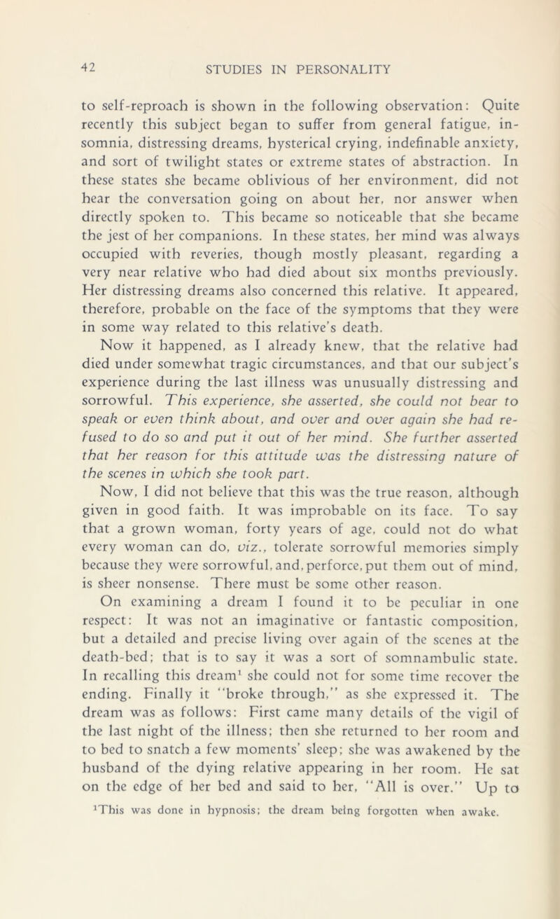 to self-reproach is shown in the following observation: Quite recently this subject began to suffer from general fatigue, in- somnia, distressing dreams, hysterical crying, indefinable anxiety, and sort of twilight states or extreme states of abstraction. In these states she became oblivious of her environment, did not hear the conversation going on about her, nor answer when directly spoken to. This became so noticeable that she became the jest of her companions. In these states, her mind was always occupied with reveries, though mostly pleasant, regarding a very near relative who had died about six months previously. Her distressing dreams also concerned this relative. It appeared, therefore, probable on the face of the symptoms that they were in some way related to this relative’s death. Now it happened, as I already knew, that the relative had died under somewhat tragic circumstances, and that our subject’s experience during the last illness was unusually distressing and sorrowful. This experience, she asserted, she could not bear to speak or even think about, and over and over again she had re- fused to do so and put it out of her mind. She further asserted that her reason for this attitude was the distressing nature of the scenes in which she took part. Now, I did not believe that this was the true reason, although given in good faith. It was improbable on its face. To say that a grown woman, forty years of age, could not do what every woman can do, viz., tolerate sorrowful memories simply because they were sorrowful, and,perforce, put them out of mind, is sheer nonsense. There must be some other reason. On examining a dream I found it to be peculiar in one respect: It was not an imaginative or fantastic composition, but a detailed and precise living over again of the scenes at the death-bed; that is to say it was a sort of somnambulic state. In recalling this dream' she could not for some time recover the ending. Finally it “broke through,’’ as she expressed it. The dream was as follows: First came many details of the vigil of the last night of the illness; then she returned to her room and to bed to snatch a few moments' sleep; she was awakened by the husband of the dying relative appearing in her room. He sat on the edge of her bed and said to her, “All is over.’’ Up to JThis was done in hypnosis: the dream being forgotten when awake.