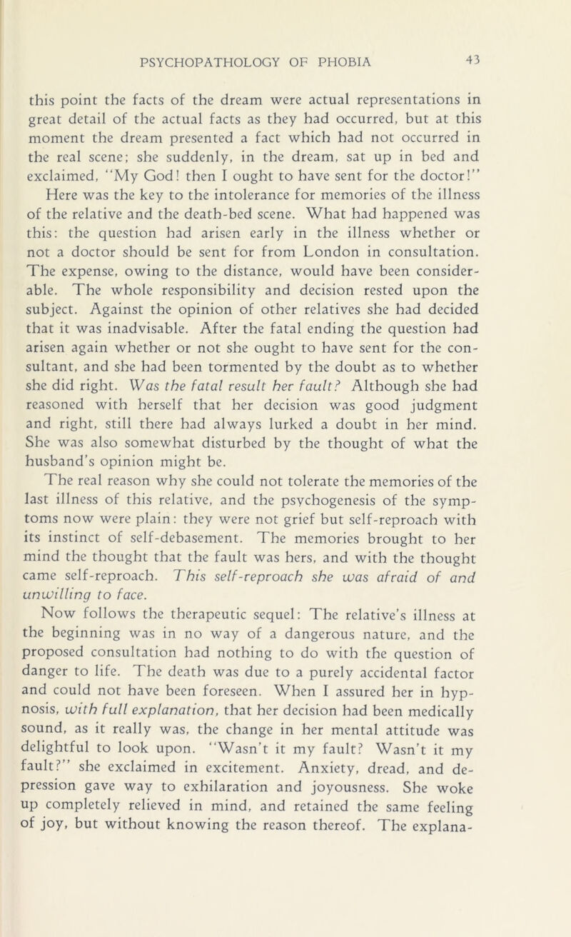 this point the facts of the dream were actual representations in great detail of the actual facts as they had occurred, but at this moment the dream presented a fact which had not occurred in the real scene; she suddenly, in the dream, sat up in bed and exclaimed, “My God! then I ought to have sent for the doctor!’’ Here was the key to the intolerance for memories of the illness of the relative and the death-bed scene. What had happened was this; the question had arisen early in the illness whether or not a doctor should be sent for from London in consultation. The expense, owing to the distance, would have been consider- able. The whole responsibility and decision rested upon the subject. Against the opinion of other relatives she had decided that it was inadvisable. After the fatal ending the question had arisen again whether or not she ought to have sent for the con- sultant, and she had been tormented by the doubt as to whether she did right. Was the fatal result her fault? Although she had reasoned with herself that her decision was good judgment and right, still there had always lurked a doubt in her mind. She was also somewhat disturbed by the thought of what the husband’s opinion might be. The real reason why she could not tolerate the memories of the last illness of this relative, and the psychogenesis of the symp- toms now were plain: they were not grief but self-reproach with its instinct of self-debasement. The memories brought to her mind the thought that the fault was hers, and with the thought came self-reproach. This self-reproach she was afraid of and unwilling to face. Now follows the therapeutic sequel; The relative’s illness at the beginning was in no way of a dangerous nature, and the proposed consultation had nothing to do with the question of danger to life. The death was due to a purely accidental factor and could not have been foreseen. When I assured her in hyp- nosis, with full explanation, that her decision had been medically sound, as it really was, the change in her mental attitude was delightful to look upon. “Wasn’t it my fault? Wasn’t it my fault?’’ she exclaimed in excitement. Anxiety, dread, and de- pression gave way to exhilaration and joyousness. She woke up completely relieved in mind, and retained the same feeling of joy, but without knowing the reason thereof. The explana-