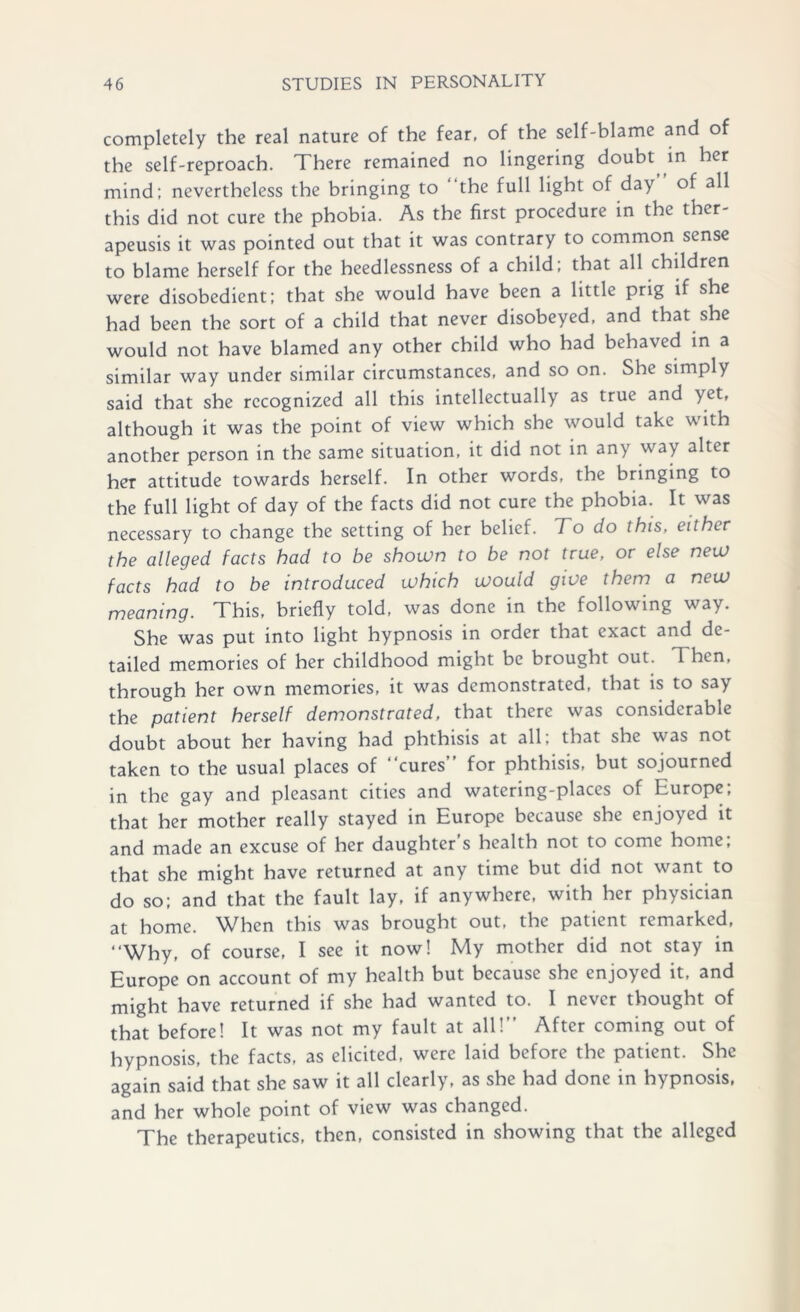 completely the real nature of the fear, of the self-blame and of the self-reproach. There remained no lingering doubt in her mind; nevertheless the bringing to the full light of day of all this did not cure the phobia. As the first procedure in the ther- apeusis it was pointed out that it was contrary to common sense to blame herself for the heedlessness of a child; that all children were disobedient; that she would have been a little prig if she had been the sort of a child that never disobeyed, and that she would not have blamed any other child who had behaved in a similar way under similar circumstances, and so on. She simply said that she recognized all this intellectually as true and yet, although it was the point of view which she would take with another person in the same situation, it did not in any way alter her attitude towards herself. In other words, the bringing to the full light of day of the facts did not cure the phobia. It was necessary to change the setting of her belief. To do this, either the alleged facts had to be shown to be not true, or else new facts had to be introduced which would give them a new meaning. This, briefly told, was done in the following way. She was put into light hypnosis in order that exact and de- tailed memories of her childhood might be brought out. 1 hen, through her own memories, it was demonstrated, that is to say the patient herself demonstrated, that there was considerable doubt about her having had phthisis at all; that she was not taken to the usual places of “cures for phthisis, but sojourned in the gay and pleasant cities and watering-places of Europe; that her mother really stayed in Europe because she enjoyed it and made an excuse of her daughter s health not to come home; that she might have returned at any time but did not want to do so; and that the fault lay, if anywhere, with her physician at home. When this was brought out, the patient remarked, “Why, of course, I see it now! My mother did not stay in Europe on account of my health but because she enjoyed it, and might have returned if she had wanted to. I never thought of that before! It was not my fault at all!” After coming out of hypnosis, the facts, as elicited, were laid before the patient. She again said that she saw it all clearly, as she had done in hypnosis, and her whole point of view was changed. The therapeutics, then, consisted in showing that the alleged
